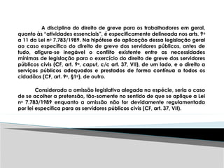 A disciplina do direito de greve para os trabalhadores em geral,
quanto às “atividades essenciais”, é especificamente delineada nos arts. 9o
a 11 da Lei no
7.783/1989. Na hipótese de aplicação dessa legislação geral
ao caso específico do direito de greve dos servidores públicos, antes de
tudo, afigura-se inegável o conflito existente entre as necessidades
mínimas de legislação para o exercício do direito de greve dos servidores
públicos civis (CF, art. 9o
, caput, c/c art. 37, VII), de um lado, e o direito a
serviços públicos adequados e prestados de forma contínua a todos os
cidadãos (CF, art. 9o
, §1o
), de outro.
Considerada a omissão legislativa alegada na espécie, seria o caso
de se acolher a pretensão, tão-somente no sentido de que se aplique a Lei
no
7.783/1989 enquanto a omissão não for devidamente regulamentada
por lei específica para os servidores públicos civis (CF, art. 37, VII).
 