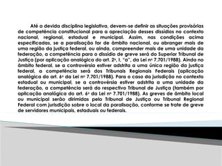 Até a devida disciplina legislativa, devem-se definir as situações provisórias
de competência constitucional para a apreciação desses dissídios no contexto
nacional, regional, estadual e municipal. Assim, nas condições acima
especificadas, se a paralisação for de âmbito nacional, ou abranger mais de
uma região da justiça federal, ou ainda, compreender mais de uma unidade da
federação, a competência para o dissídio de greve será do Superior Tribunal de
Justiça (por aplicação analógica do art. 2o
, I, “a”, da Lei no
7.701/1988). Ainda no
âmbito federal, se a controvérsia estiver adstrita a uma única região da justiça
federal, a competência será dos Tribunais Regionais Federais (aplicação
analógica do art. 6o
da Lei no
7.701/1988). Para o caso da jurisdição no contexto
estadual ou municipal, se a controvérsia estiver adstrita a uma unidade da
federação, a competência será do respectivo Tribunal de Justiça (também por
aplicação analógica do art. 6o
da Lei no
7.701/1988). As greves de âmbito local
ou municipal serão dirimidas pelo Tribunal de Justiça ou Tribunal Regional
Federal com jurisdição sobre o local da paralisação, conforme se trate de greve
de servidores municipais, estaduais ou federais.
 