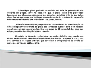 Como regra geral, portanto, os salários dos dias de paralisação não
deverão ser pagos, salvo no caso em que a greve tenha sido provocada
justamente por atraso no pagamento aos servidores públicos civis, ou por outras
situações excepcionais que justifiquem o afastamento da premissa da suspensão
do contrato de trabalho (art. 7o
da Lei no
7.783/1989, in fine).
Em razão da evolução jurisprudencial sobre o tema da interpretação da
omissão legislativa do direito de greve dos servidores públicos civis e em respeito
aos ditames de segurança jurídica, fixa-se o prazo de 60 (sessenta) dias para que
o Congresso Nacional legisle sobre a matéria.
Mandado de injunção conhecido e, no mérito, deferido para, nos termos
acima especificados, determinar a aplicação das Leis nos
7.701/1988 e 7.783/1989
aos conflitos e às ações judiciais que envolvam a interpretação do direito de
greve dos servidores públicos civis.
 