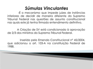 Súmulas Vinculantes
-É o mecanismo que impede juízes de instâncias
inferiores de decidir de maneira diferente do Supremo
Tribunal Federal nas questões de assunto constitucional
nas quais este já tenha firmado entendimento definitivo.
A Criação de SV está condicionada à aprovação
de 2/3 dos ministros do Supremo Tribunal Federal.
Inserida pela Emenda Constitucional nº 45/2004,
que adicionou o art. 103-A na constituição Federal de
1988.
 