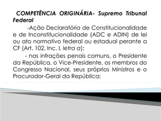 COMPETÊNCIA ORIGINÁRIA- Supremo Tribunal
Federal
-Ação Declaratória de Constitucionalidade
e de Inconstitucionalidade (ADC e ADIN) de lei
ou ato normativo federal ou estadual perante a
CF (Art. 102, Inc. I, letra a);
- nas infrações penais comuns, o Presidente
da República, o Vice-Presidente, os membros do
Congresso Nacional, seus próprios Ministros e o
Procurador-Geral da República;
 