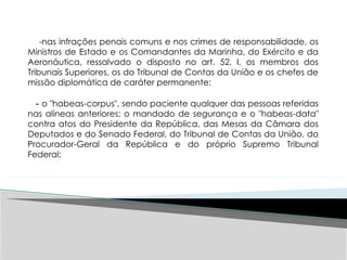 -nas infrações penais comuns e nos crimes de responsabilidade, os
Ministros de Estado e os Comandantes da Marinha, do Exército e da
Aeronáutica, ressalvado o disposto no art. 52, I, os membros dos
Tribunais Superiores, os do Tribunal de Contas da União e os chefes de
missão diplomática de caráter permanente;
- o "habeas-corpus", sendo paciente qualquer das pessoas referidas
nas alíneas anteriores; o mandado de segurança e o "habeas-data"
contra atos do Presidente da República, das Mesas da Câmara dos
Deputados e do Senado Federal, do Tribunal de Contas da União, do
Procurador-Geral da República e do próprio Supremo Tribunal
Federal;
 