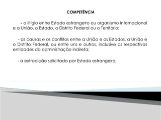 COMPETÊNCIA
- o litígio entre Estado estrangeiro ou organismo internacional
e a União, o Estado, o Distrito Federal ou o Território;
- as causas e os conflitos entre a União e os Estados, a União e
o Distrito Federal, ou entre uns e outros, inclusive as respectivas
entidades da administração indireta;
- a extradição solicitada por Estado estrangeiro;
 