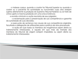 - o habeas corpus, quando o coator for Tribunal Superior ou quando o
coator ou o paciente for autoridade ou funcionário cujos atos estejam
sujeitos diretamente à jurisdição do Supremo Tribunal Federal, ou se trate de
crime sujeito à mesma jurisdição em uma única instância;
-a revisão criminal e a ação rescisória de seus julgados;
- a reclamação para a preservação de sua competência e garantia
da autoridade de suas decisões;
-a execução de sentença nas causas de sua competência originária,
facultada a delegação de atribuições para a prática de atos processuais;
-a ação em que todos os membros da magistratura sejam direta ou
indiretamente interessados, e aquela em que mais da metade dos
membros do tribunal de origem estejam impedidos ou sejam direta ou
indiretamente interessados;
 