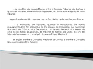 - os conflitos de competência entre o Superior Tribunal de Justiça e
quaisquer tribunais, entre Tribunais Superiores, ou entre estes e qualquer outro
tribunal;
-o pedido de medida cautelar das ações diretas de inconstitucionalidade;
- o mandado de injunção, quando a elaboração da norma
regulamentadora for atribuição do Presidente da República, do Congresso
Nacional, da Câmara dos Deputados, do Senado Federal, das Mesas de
uma dessas Casas Legislativas, do Tribunal de Contas da União, de um dos
Tribunais Superiores, ou do próprio Supremo Tribunal Federal;
- as ações contra o Conselho Nacional de Justiça e contra o Conselho
Nacional do Ministério Público;
 