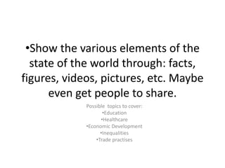 •Show the various elements of the
state of the world through: facts,
figures, videos, pictures, etc. Maybe
even get people to share.
Possible topics to cover:
•Education
•Healthcare
•Economic Development
•Inequalities
•Trade practises
 