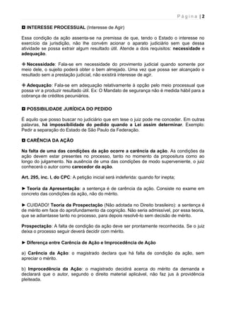 P á g i n a | 2
 INTERESSE PROCESSUAL (Interesse de Agir)
Essa condição da ação assenta-se na premissa de que, tendo o Estado o interesse no
exercício da jurisdição, não lhe convém acionar o aparato judiciário sem que dessa
atividade se possa extrair algum resultado útil. Atende a dois requisitos: necessidade e
adequação.
 Necessidade: Fala-se em necessidade do provimento judicial quando somente por
meio dele, o sujeito poderá obter o bem almejado. Uma vez que possa ser alcançado o
resultado sem a prestação judicial, não existirá interesse de agir.
 Adequação: Fala-se em adequação relativamente à opção pelo meio processual que
possa vir a produzir resultado útil. Ex: O Mandato de segurança não é medida hábil para a
cobrança de créditos pecuniários.
 POSSIBILIDADE JURÍDICA DO PEDIDO
É aquilo que posso buscar no judiciário que em tese o juiz pode me conceder. Em outras
palavras, há impossibilidade do pedido quando a Lei assim determinar. Exemplo:
Pedir a separação do Estado de São Paulo da Federação.
 CARÊNCIA DA AÇÃO
Na falta de uma das condições da ação ocorre a carência da ação. As condições da
ação devem estar presentes no processo, tanto no momento da propositura como ao
longo do julgamento. Na ausência de uma das condições de modo superveniente, o juiz
conhecerá o autor como carecedor da ação.
Art. 295, inc. I, do CPC: A petição inicial será indeferida: quando for inepta;
► Teoria da Apresentação: a sentença é de carência da ação. Consiste no exame em
concreto das condições da ação, não do mérito.
► CUIDADO! Teoria da Prospectação (Não adotada no Direito brasileiro): a sentença é
de mérito em face do aprofundamento da cognição. Não seria admissível, por essa teoria,
que se adiantasse tanto no processo, para depois resolvê-lo sem decisão de mérito.
Prospectação: A falta de condição da ação deve ser prontamente reconhecida. Se o juiz
deixa o processo seguir deverá decidir com mérito.
► Diferença entre Carência de Ação e Improcedência de Ação
a) Carência da Ação: o magistrado declara que há falta de condição da ação, sem
apreciar o mérito.
b) Improcedência da Ação: o magistrado decidirá acerca do mérito da demanda e
declarará que o autor, segundo o direito material aplicável, não faz jus à providência
pleiteada.
 