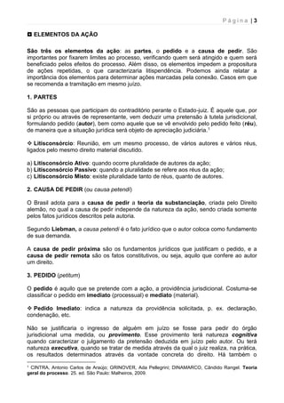 P á g i n a | 3
 ELEMENTOS DA AÇÃO
São três os elementos da ação: as partes, o pedido e a causa de pedir. São
importantes por fixarem limites ao processo, verificando quem será atingido e quem será
beneficiado pelos efeitos do processo. Além disso, os elementos impedem a propositura
de ações repetidas, o que caracterizaria litispendência. Podemos ainda relatar a
importância dos elementos para determinar ações marcadas pela conexão. Casos em que
se recomenda a tramitação em mesmo juízo.
1. PARTES
São as pessoas que participam do contraditório perante o Estado-juiz. É aquele que, por
si próprio ou através de representante, vem deduzir uma pretensão à tutela jurisdicional,
formulando pedido (autor), bem como aquele que se vê envolvido pelo pedido feito (réu),
de maneira que a situação jurídica será objeto de apreciação judiciária.1
 Litisconsórcio: Reunião, em um mesmo processo, de vários autores e vários réus,
ligados pelo mesmo direito material discutido.
a) Litisconsórcio Ativo: quando ocorre pluralidade de autores da ação;
b) Litisconsórcio Passivo: quando a pluralidade se refere aos réus da ação;
c) Litisconsórcio Misto: existe pluralidade tanto de réus, quanto de autores.
2. CAUSA DE PEDIR (ou causa petendi)
O Brasil adota para a causa de pedir a teoria da substanciação, criada pelo Direito
alemão, no qual a causa de pedir independe da natureza da ação, sendo criada somente
pelos fatos jurídicos descritos pela autoria.
Segundo Liebman, a causa petendi é o fato jurídico que o autor coloca como fundamento
de sua demanda.
A causa de pedir próxima são os fundamentos jurídicos que justificam o pedido, e a
causa de pedir remota são os fatos constitutivos, ou seja, aquilo que confere ao autor
um direito.
3. PEDIDO (petitum)
O pedido é aquilo que se pretende com a ação, a providência jurisdicional. Costuma-se
classificar o pedido em imediato (processual) e mediato (material).
 Pedido Imediato: indica a natureza da providência solicitada, p. ex. declaração,
condenação, etc.
Não se justificaria o ingresso de alguém em juízo se fosse para pedir do órgão
jurisdicional uma medida, ou provimento. Esse provimento terá natureza cognitiva
quando caracterizar o julgamento da pretensão deduzida em juízo pelo autor. Ou terá
natureza executiva, quando se tratar de medida através da qual o juiz realiza, na prática,
os resultados determinados através da vontade concreta do direito. Há também o
1 CINTRA, Antonio Carlos de Araújo; GRINOVER, Ada Pellegrini; DINAMARCO, Cândido Rangel. Teoria
geral do processo. 25. ed. São Paulo: Malheiros, 2009.
 