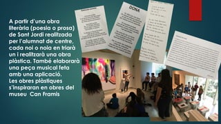 A partir d’una obra
literària (poesia o prosa)
de Sant Jordi realitzada
per l’alumnat de centre,
cada noi o noia en triarà
un i realitzarà una obra
plàstica. També elaborarà
una peça musical feta
amb una aplicació.
Les obres plàstiques
s’inspiraran en obres del
museu Can Framis
 