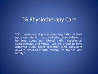 TG Physiotherapy Care
“Our business and professional reputation is built
upon our clients’ trust, and what they believe to
be true about our clinical skills, experience,
competencies and values. We are proud to have
achieved 100% client retention with consistent
onward word-of-mouth referral to friends and
family.”
 