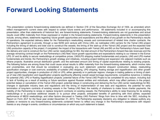 3 
Forward Looking Statements 
This presentation contains forward-looking statements (as defined in Section 21E of the Securities Exchange Act of 1934, as amended) which 
reflect management's current views with respect to certain future events and performance. All statements included in or accompanying this 
presentation, other than statements of historical fact, are forward-looking statements. Forward-looking statements are not guarantees and actual 
results could differ materially from those expressed or implied in the forward-looking statements. Forward-looking statements in this presentation 
include, among others, statements regarding: future growth opportunities and expectations and the effect of any growth on the Partnership’s results 
of operations; the expected delivery dates for the Partnership’s newbuilding vessels and commencement of related time charter contracts; the 
Partnership’s agreement to provide, through a new 50/50 joint venture with China LNG, six icebreaker LNG carriers for the Yamal LNG project 
including the timing of delivery and total cost to construct the vessels; the timing of the start-up of the Yamal LNG project and the expected total 
LNG production capacity of the project, if completed; the impact of the transactions with Yamal LNG and BG on the Partnership’s future cash flows; 
the delivery and cost to construct the four LNG carrier newbuildings for BG; the total amount of the Partnership’s forward fee-rate revenues and the 
average remaining contract length on the Partnership’s LNG fleet; future growth opportunities and expectations relating to our interest in the Exmar 
LPG JV and its ability to secure newbuildings at competitive prices; LNG/LPG shipping market fundamentals and projects; LNG and LPG market 
fundamentals and trends; the Partnership’s growth strategy and initiatives, including project bidding and expansion into adjacent markets such as 
ethane projects; illustrative annual distribution growth; and the estimated amount and timing of capital expenditures relating to existing projects. 
The following factors are among those that could cause actual results to differ materially from the forward-looking statements, which involve risks 
and uncertainties, and that should be considered in evaluating any such statement: potential shipyard construction delays, newbuilding 
specification changes or cost overruns; availability of suitable LNG shipping, LPG shipping, floating storage and regasification and other growth 
project opportunities; changes in production of LNG or LPG, either generally or in particular regions; changes in trading patterns or timing of start-up 
of new LNG liquefaction and regasification projects significantly affecting overall vessel tonnage requirements; competitive dynamics in bidding 
for potential LNG, LPG or floating regasification projects; potential failure of the Yamal LNG Project to be completed for any reason, including due 
to lack of funding as a result of existing or future sanctions against Russian entities and individuals, which may affect partners in the project; 
potential delays or cancellation of the Yamal LNG project; potential delays in constructing and delivering the four LNG carrier newbuildings for BG; 
changes in applicable industry laws and regulations and the timing of implementation of new laws and regulations; the potential for early 
termination of long-term contracts of existing vessels in the Teekay LNG fleet; the inability of charterers to make future charter payments; the 
inability of the Partnership to renew or replace long-term contracts on existing vessels; the Partnership’s ability to raise financing for its existing 
newbuildings or to purchase additional vessels or to pursue other projects; anticipated benefits of partnering with third parties; expected 
performance of MEGI newbuildings; and other factors discussed in Teekay LNG Partners’ filings from time to time with the SEC, including its 
Report on Form 20-F for the fiscal year ended December 31, 2013. The Partnership expressly disclaims any obligation to release publicly any 
updates or revisions to any forward-looking statements contained herein to reflect any change in the Partnership’s expectations with respect 
thereto or any change in events, conditions or circumstances on which any such statement is based. 
 