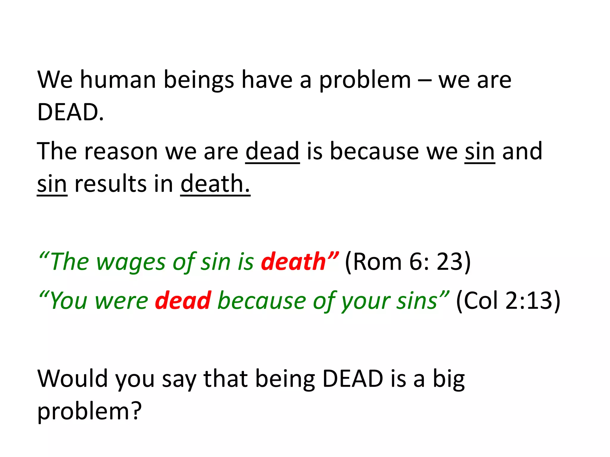 We human beings have a problem – we are
DEAD.
The reason we are dead is because we sin and
sin results in death.
“The wages of sin is death” (Rom 6: 23)
“You were dead because of your sins” (Col 2:13)
Would you say that being DEAD is a big
problem?
 