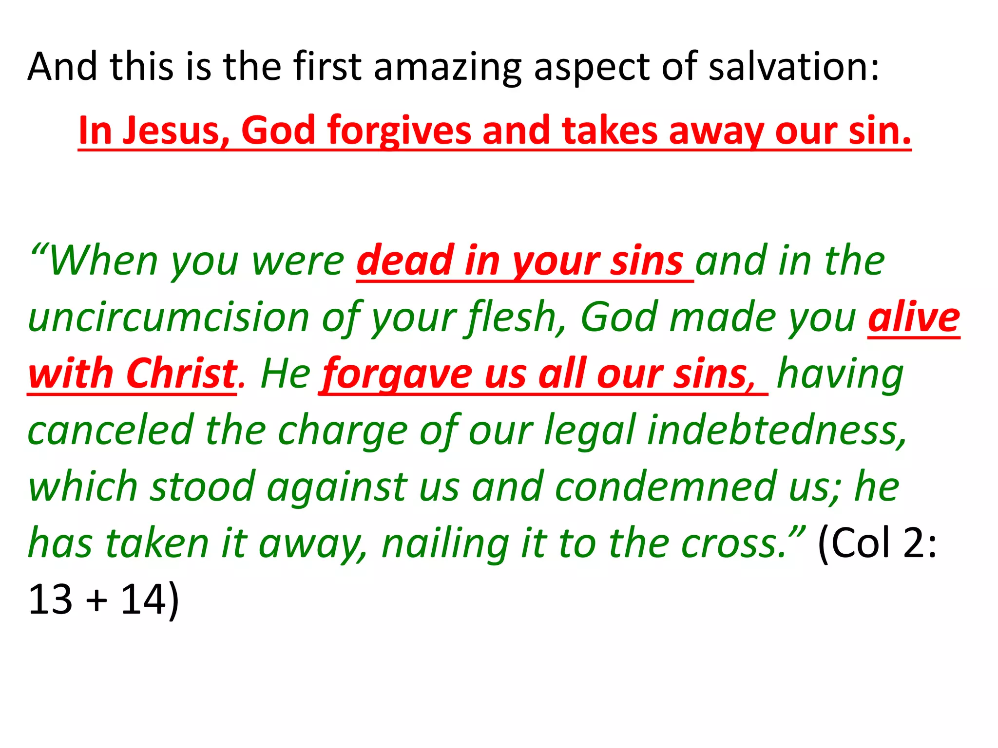 And this is the first amazing aspect of salvation:
In Jesus, God forgives and takes away our sin.
“When you were dead in your sins and in the
uncircumcision of your flesh, God made you alive
with Christ. He forgave us all our sins, having
canceled the charge of our legal indebtedness,
which stood against us and condemned us; he
has taken it away, nailing it to the cross.” (Col 2:
13 + 14)
 