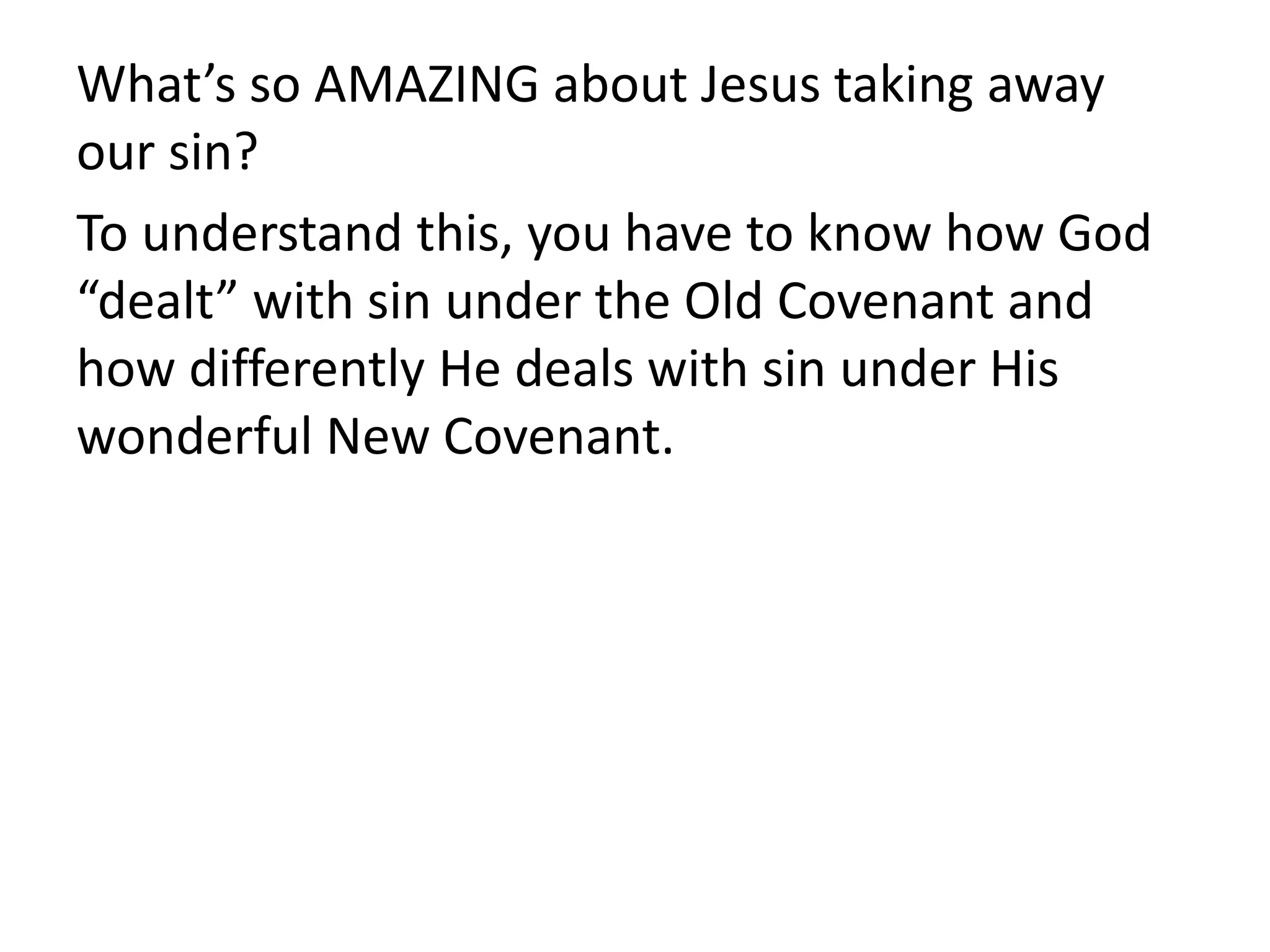 What’s so AMAZING about Jesus taking away
our sin?
To understand this, you have to know how God
“dealt” with sin under the Old Covenant and
how differently He deals with sin under His
wonderful New Covenant.
 