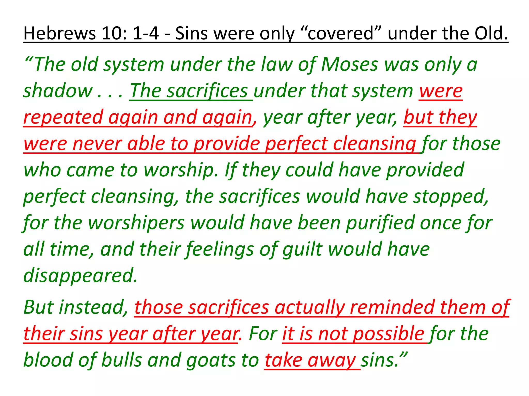 Hebrews 10: 1-4 - Sins were only “covered” under the Old.
“The old system under the law of Moses was only a
shadow . . . The sacrifices under that system were
repeated again and again, year after year, but they
were never able to provide perfect cleansing for those
who came to worship. If they could have provided
perfect cleansing, the sacrifices would have stopped,
for the worshipers would have been purified once for
all time, and their feelings of guilt would have
disappeared.
But instead, those sacrifices actually reminded them of
their sins year after year. For it is not possible for the
blood of bulls and goats to take away sins.”
 