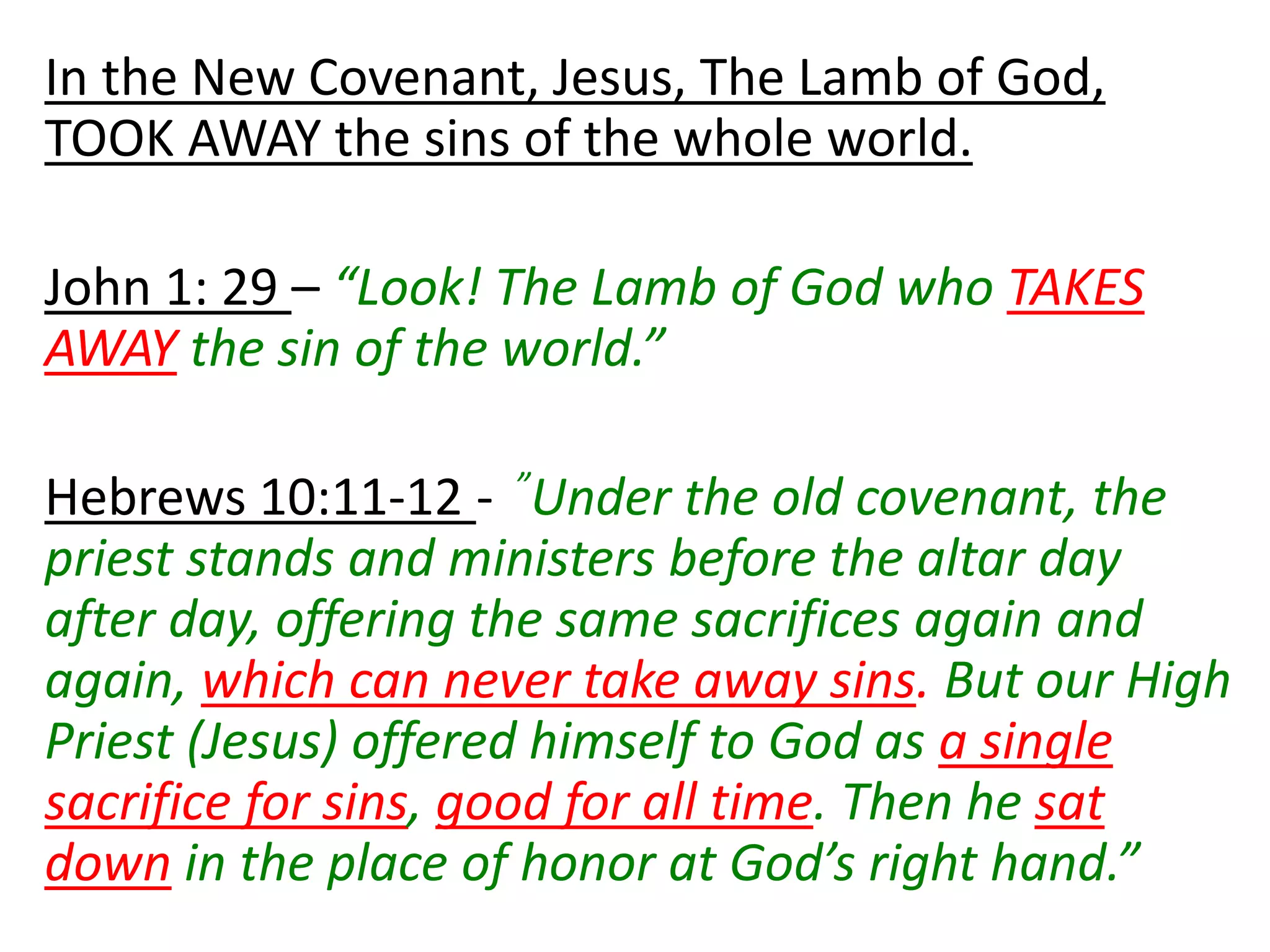In the New Covenant, Jesus, The Lamb of God,
TOOK AWAY the sins of the whole world.
John 1: 29 – “Look! The Lamb of God who TAKES
AWAY the sin of the world.”
Hebrews 10:11-12 - ”Under the old covenant, the
priest stands and ministers before the altar day
after day, offering the same sacrifices again and
again, which can never take away sins. But our High
Priest (Jesus) offered himself to God as a single
sacrifice for sins, good for all time. Then he sat
down in the place of honor at God’s right hand.”
 