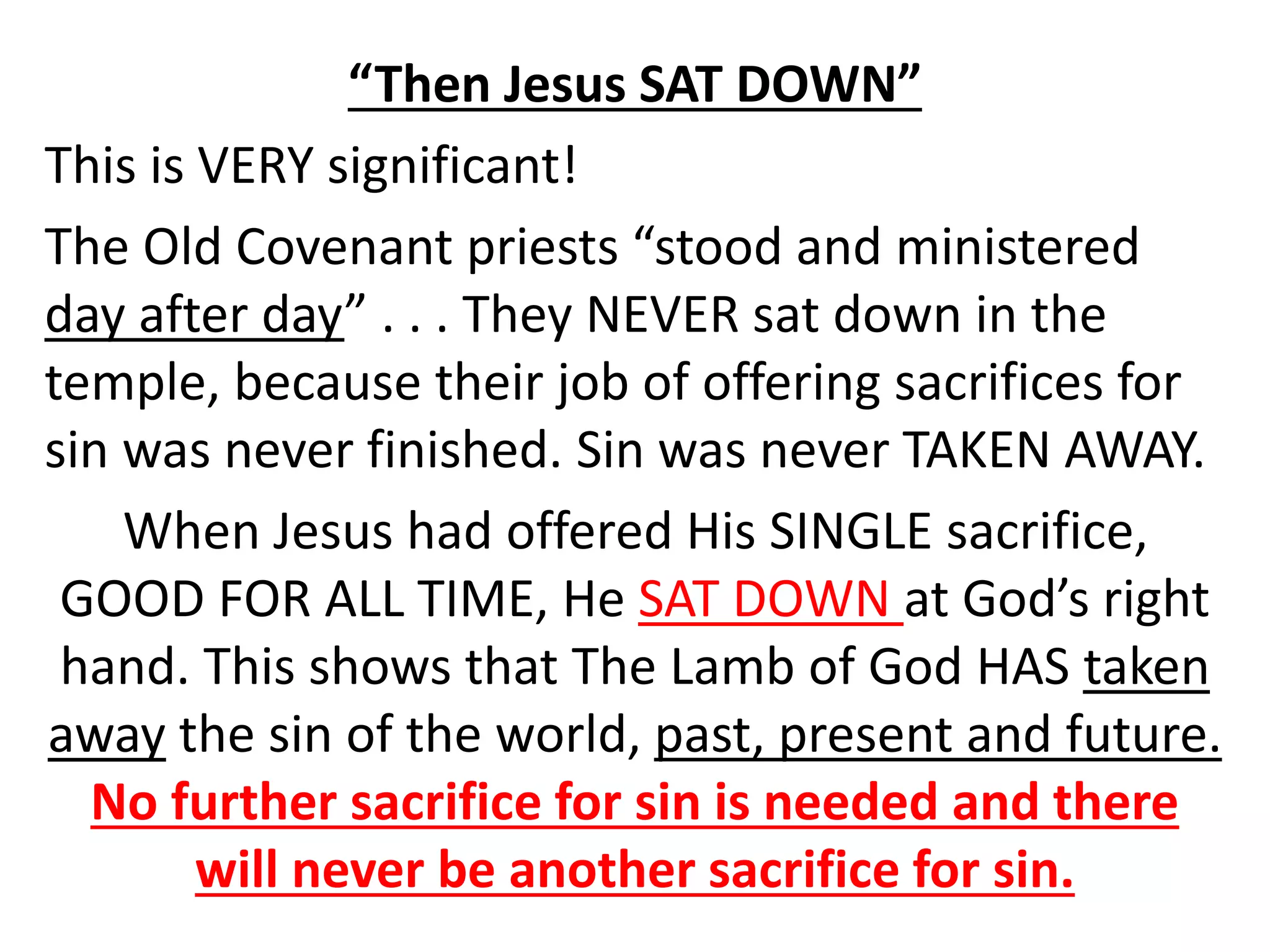 “Then Jesus SAT DOWN”
This is VERY significant!
The Old Covenant priests “stood and ministered
day after day” . . . They NEVER sat down in the
temple, because their job of offering sacrifices for
sin was never finished. Sin was never TAKEN AWAY.
When Jesus had offered His SINGLE sacrifice,
GOOD FOR ALL TIME, He SAT DOWN at God’s right
hand. This shows that The Lamb of God HAS taken
away the sin of the world, past, present and future.
No further sacrifice for sin is needed and there
will never be another sacrifice for sin.
 