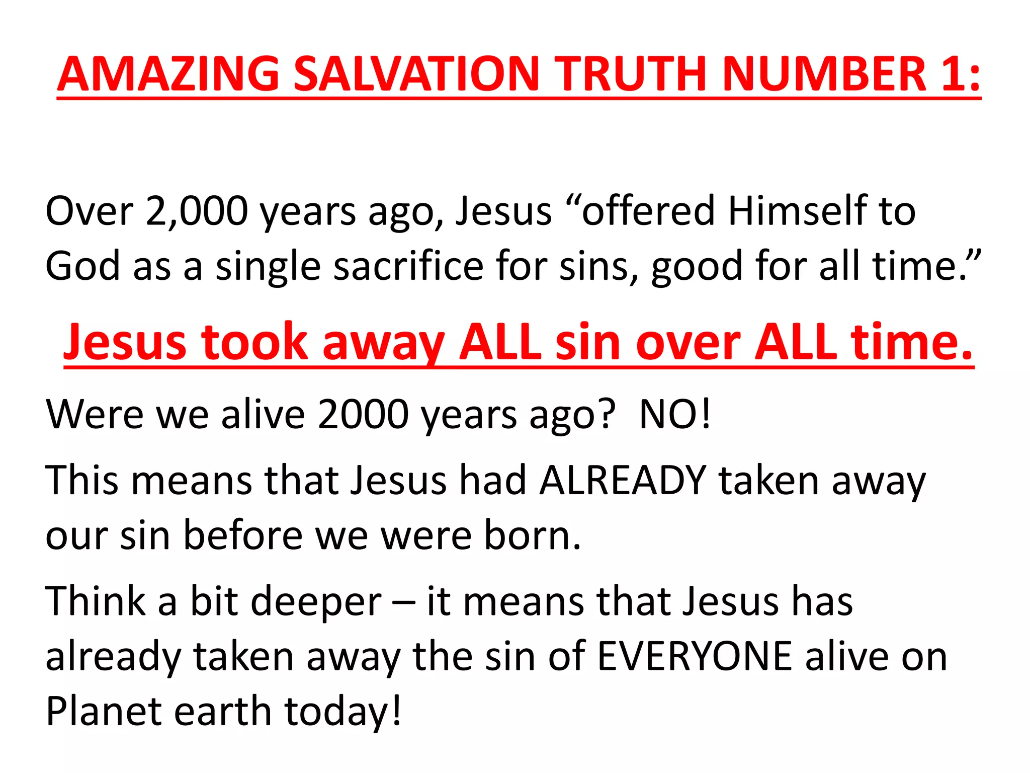 AMAZING SALVATION TRUTH NUMBER 1:
Over 2,000 years ago, Jesus “offered Himself to
God as a single sacrifice for sins, good for all time.”
Jesus took away ALL sin over ALL time.
Were we alive 2000 years ago? NO!
This means that Jesus had ALREADY taken away
our sin before we were born.
Think a bit deeper – it means that Jesus has
already taken away the sin of EVERYONE alive on
Planet earth today!
 