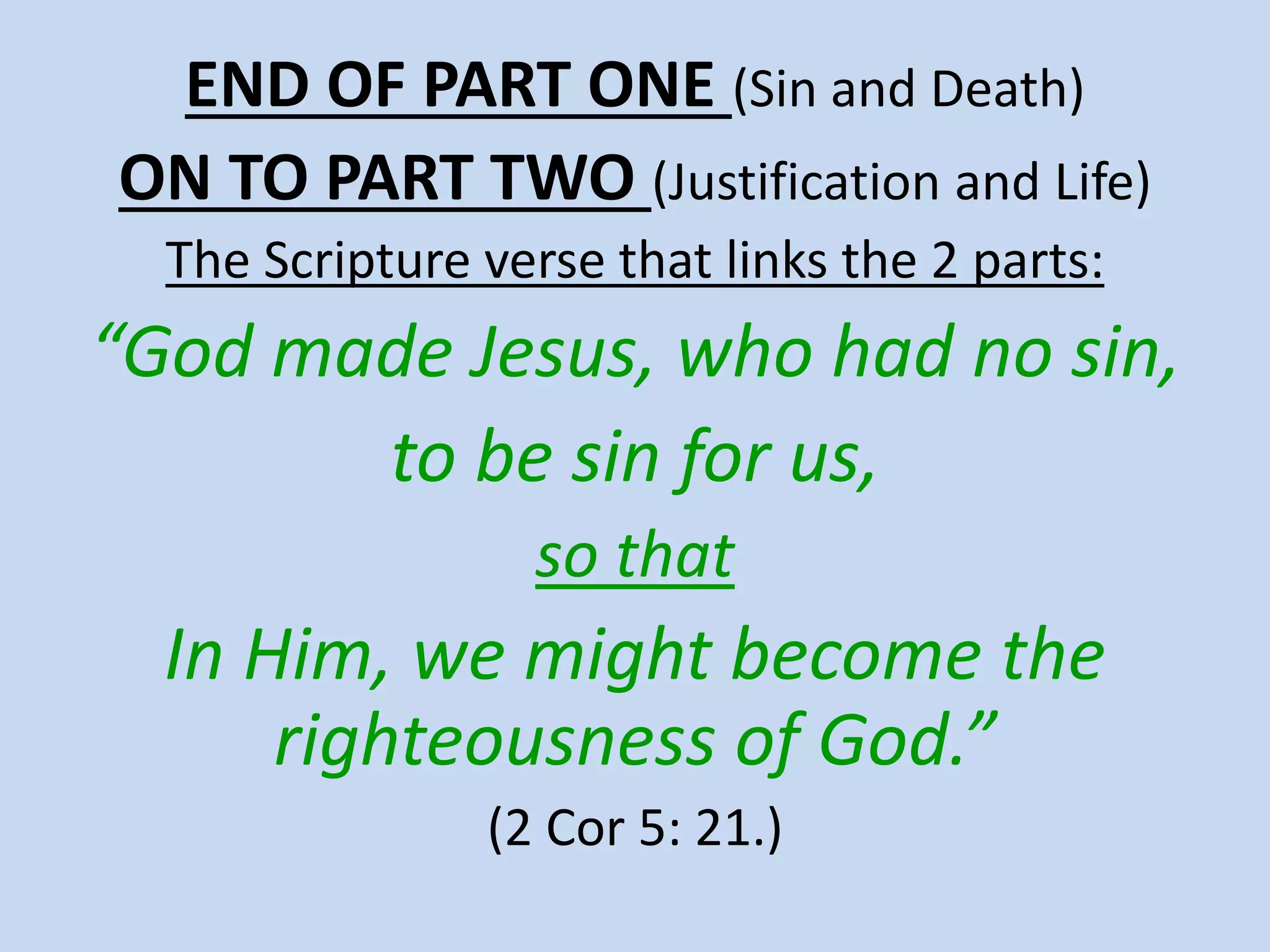 END OF PART ONE (Sin and Death)
ON TO PART TWO (Justification and Life)
The Scripture verse that links the 2 parts:
“God made Jesus, who had no sin,
to be sin for us,
so that
In Him, we might become the
righteousness of God.”
(2 Cor 5: 21.)
 