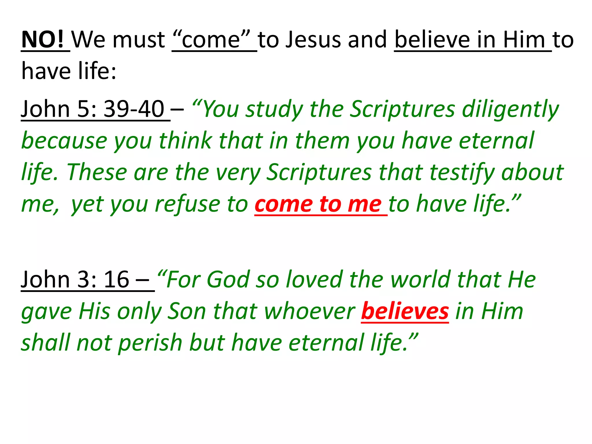 NO! We must “come” to Jesus and believe in Him to
have life:
John 5: 39-40 – “You study the Scriptures diligently
because you think that in them you have eternal
life. These are the very Scriptures that testify about
me, yet you refuse to come to me to have life.”
John 3: 16 – “For God so loved the world that He
gave His only Son that whoever believes in Him
shall not perish but have eternal life.”
 