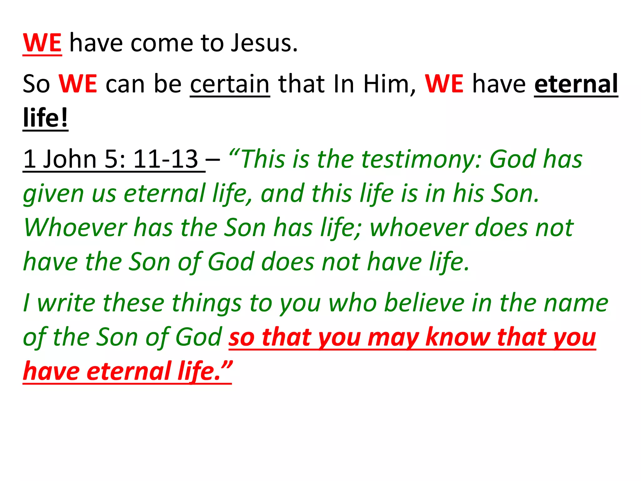WE have come to Jesus.
So WE can be certain that In Him, WE have eternal
life!
1 John 5: 11-13 – “This is the testimony: God has
given us eternal life, and this life is in his Son.
Whoever has the Son has life; whoever does not
have the Son of God does not have life.
I write these things to you who believe in the name
of the Son of God so that you may know that you
have eternal life.”
 
