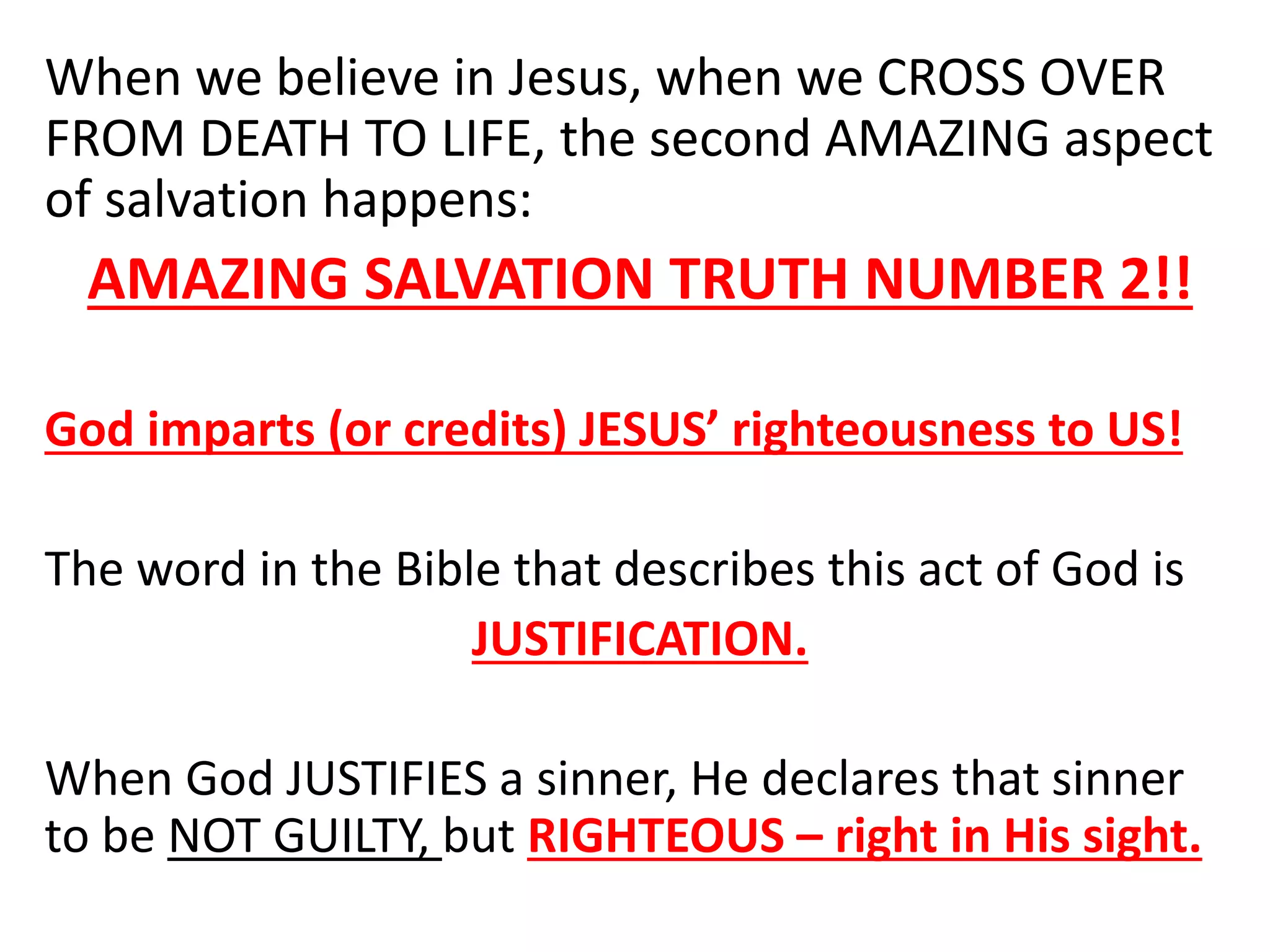 When we believe in Jesus, when we CROSS OVER
FROM DEATH TO LIFE, the second AMAZING aspect
of salvation happens:
AMAZING SALVATION TRUTH NUMBER 2!!
God imparts (or credits) JESUS’ righteousness to US!
The word in the Bible that describes this act of God is
JUSTIFICATION.
When God JUSTIFIES a sinner, He declares that sinner
to be NOT GUILTY, but RIGHTEOUS – right in His sight.
 