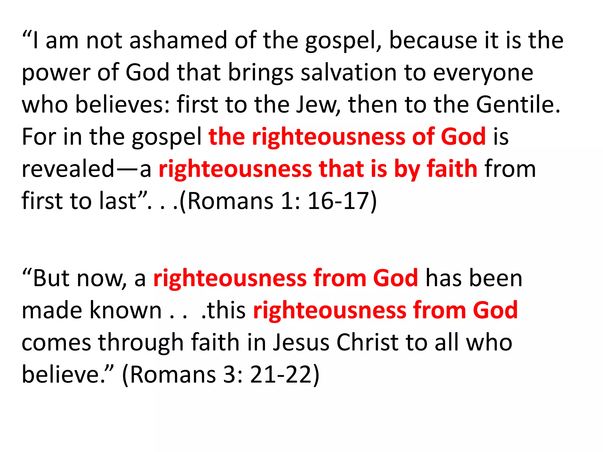 “I am not ashamed of the gospel, because it is the
power of God that brings salvation to everyone
who believes: first to the Jew, then to the Gentile.
For in the gospel the righteousness of God is
revealed—a righteousness that is by faith from
first to last”. . .(Romans 1: 16-17)
“But now, a righteousness from God has been
made known . . .this righteousness from God
comes through faith in Jesus Christ to all who
believe.” (Romans 3: 21-22)
 