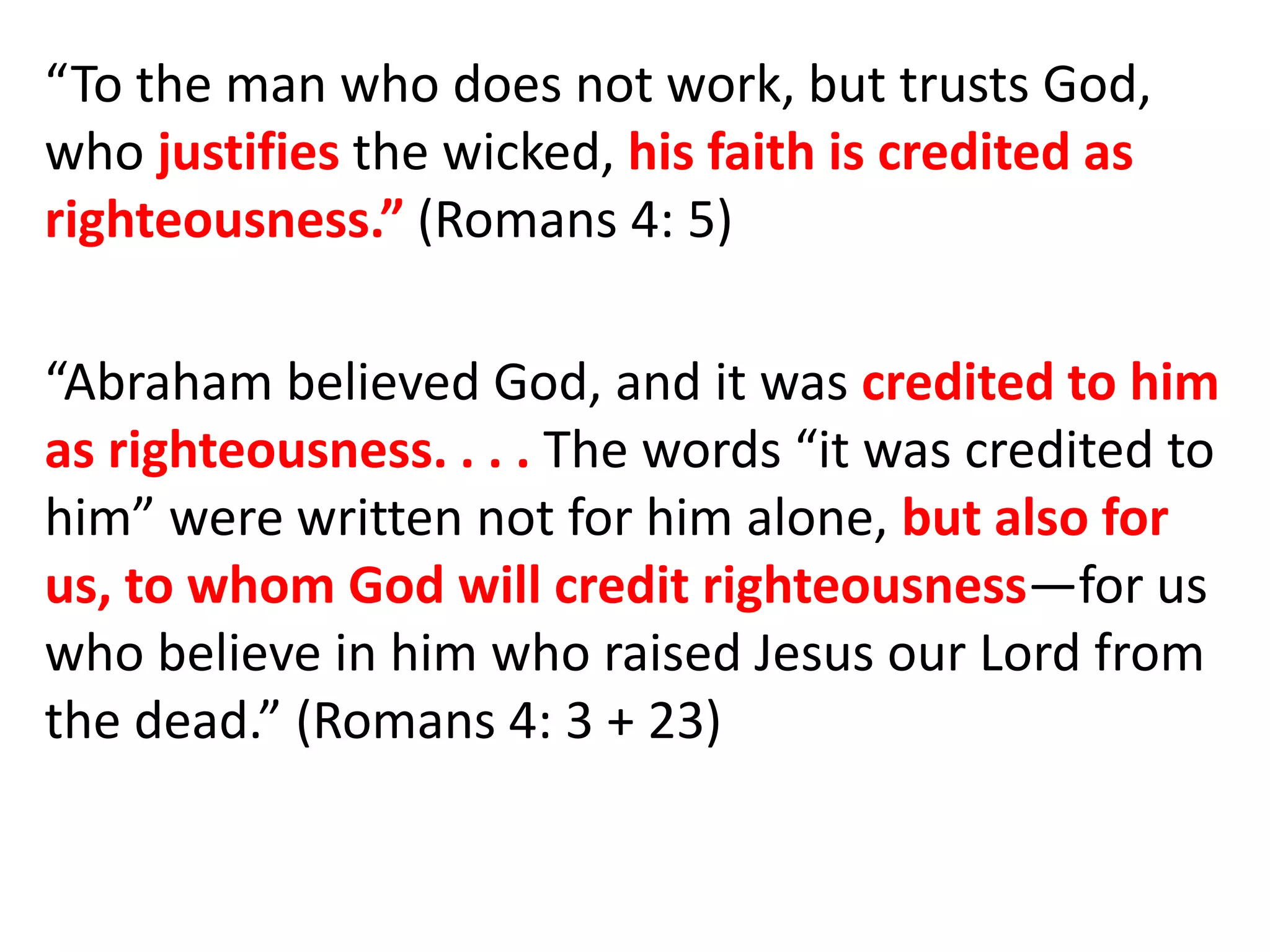 “To the man who does not work, but trusts God,
who justifies the wicked, his faith is credited as
righteousness.” (Romans 4: 5)
“Abraham believed God, and it was credited to him
as righteousness. . . . The words “it was credited to
him” were written not for him alone, but also for
us, to whom God will credit righteousness—for us
who believe in him who raised Jesus our Lord from
the dead.” (Romans 4: 3 + 23)
 