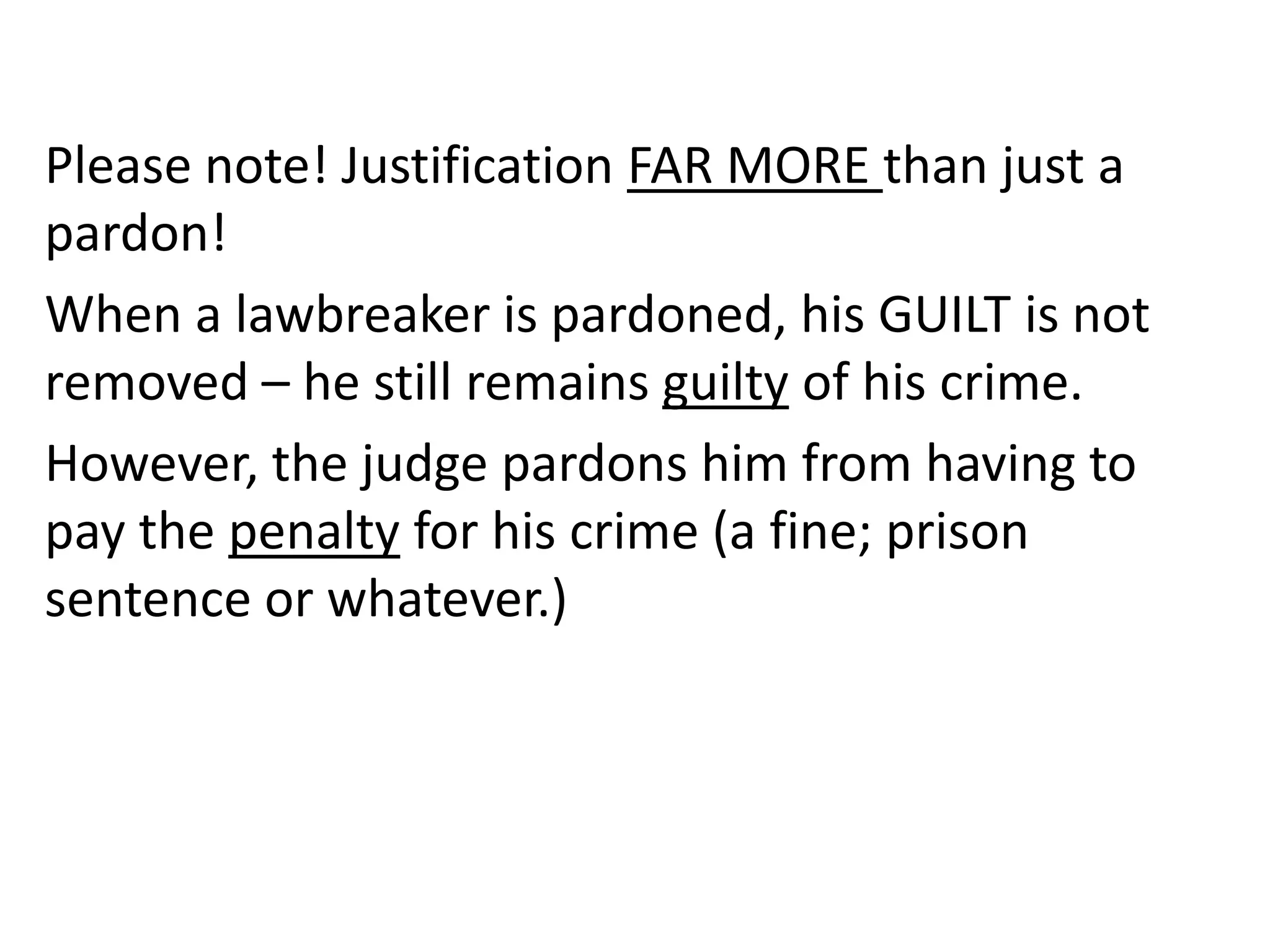 Please note! Justification FAR MORE than just a
pardon!
When a lawbreaker is pardoned, his GUILT is not
removed – he still remains guilty of his crime.
However, the judge pardons him from having to
pay the penalty for his crime (a fine; prison
sentence or whatever.)
 