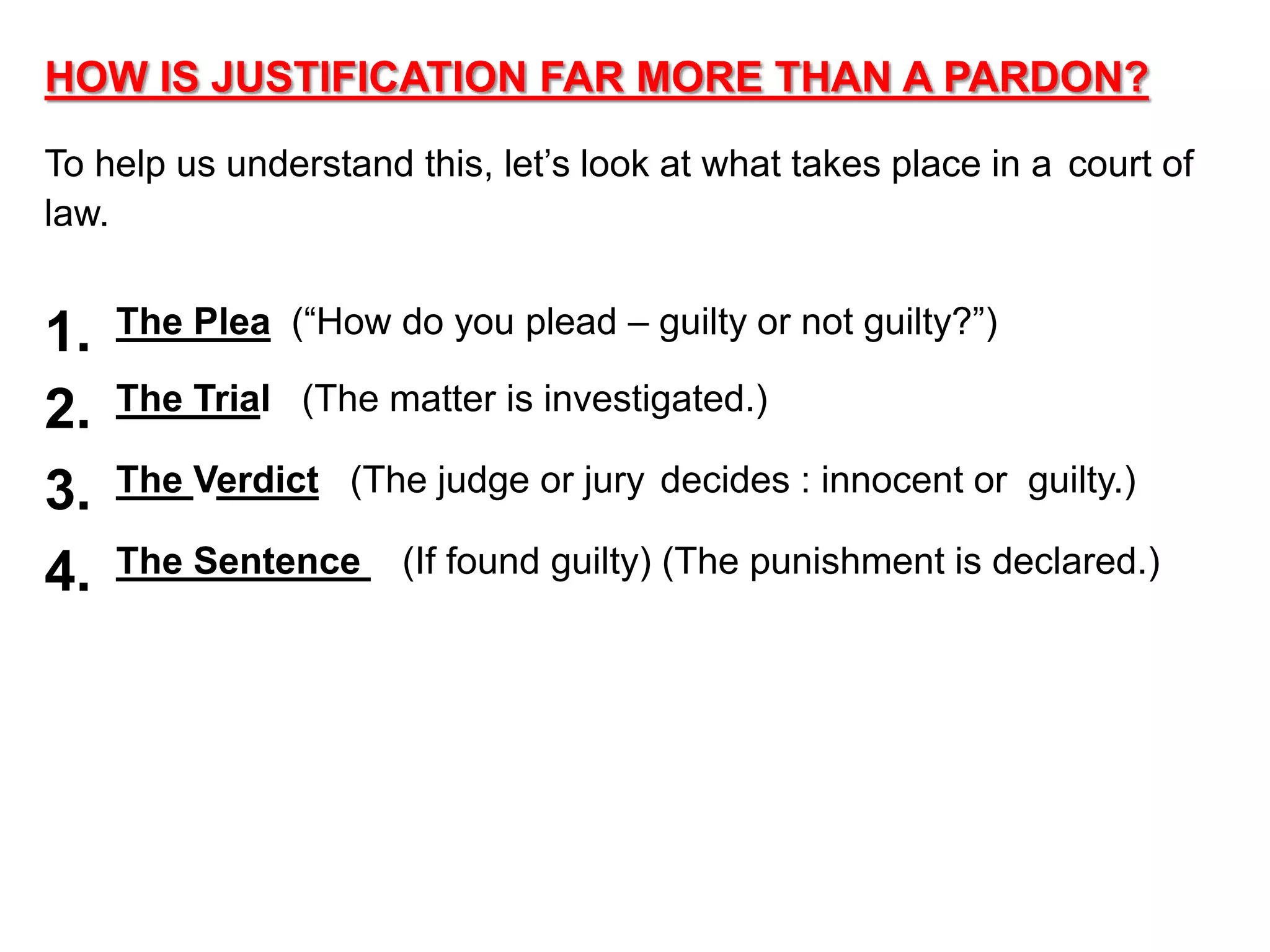 HOW IS JUSTIFICATION FAR MORE THAN A PARDON?
To help us understand this, let’s look at what takes place in a court of
law.
1. The Plea (“How do you plead – guilty or not guilty?”)
2. The Trial (The matter is investigated.)
3. The Verdict (The judge or jury decides : innocent or guilty.)
4. The Sentence (If found guilty) (The punishment is declared.)
 