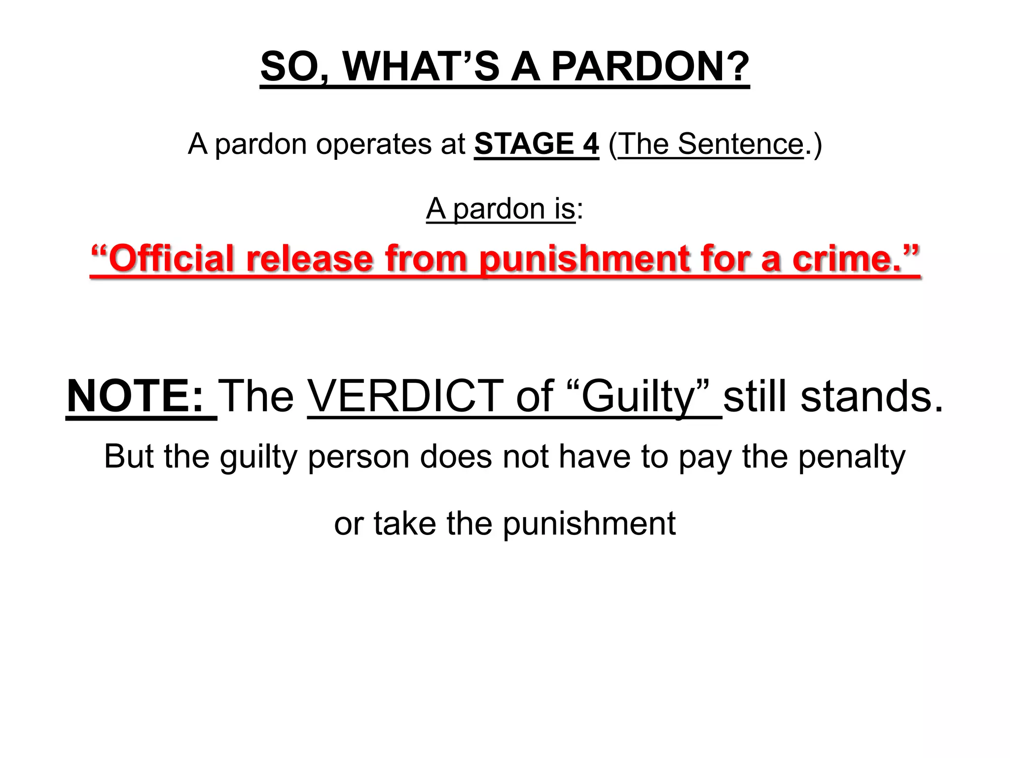 SO, WHAT’S A PARDON?
A pardon operates at STAGE 4 (The Sentence.)
A pardon is:
“Official release from punishment for a crime.”
NOTE: The VERDICT of “Guilty” still stands.
But the guilty person does not have to pay the penalty
or take the punishment
 