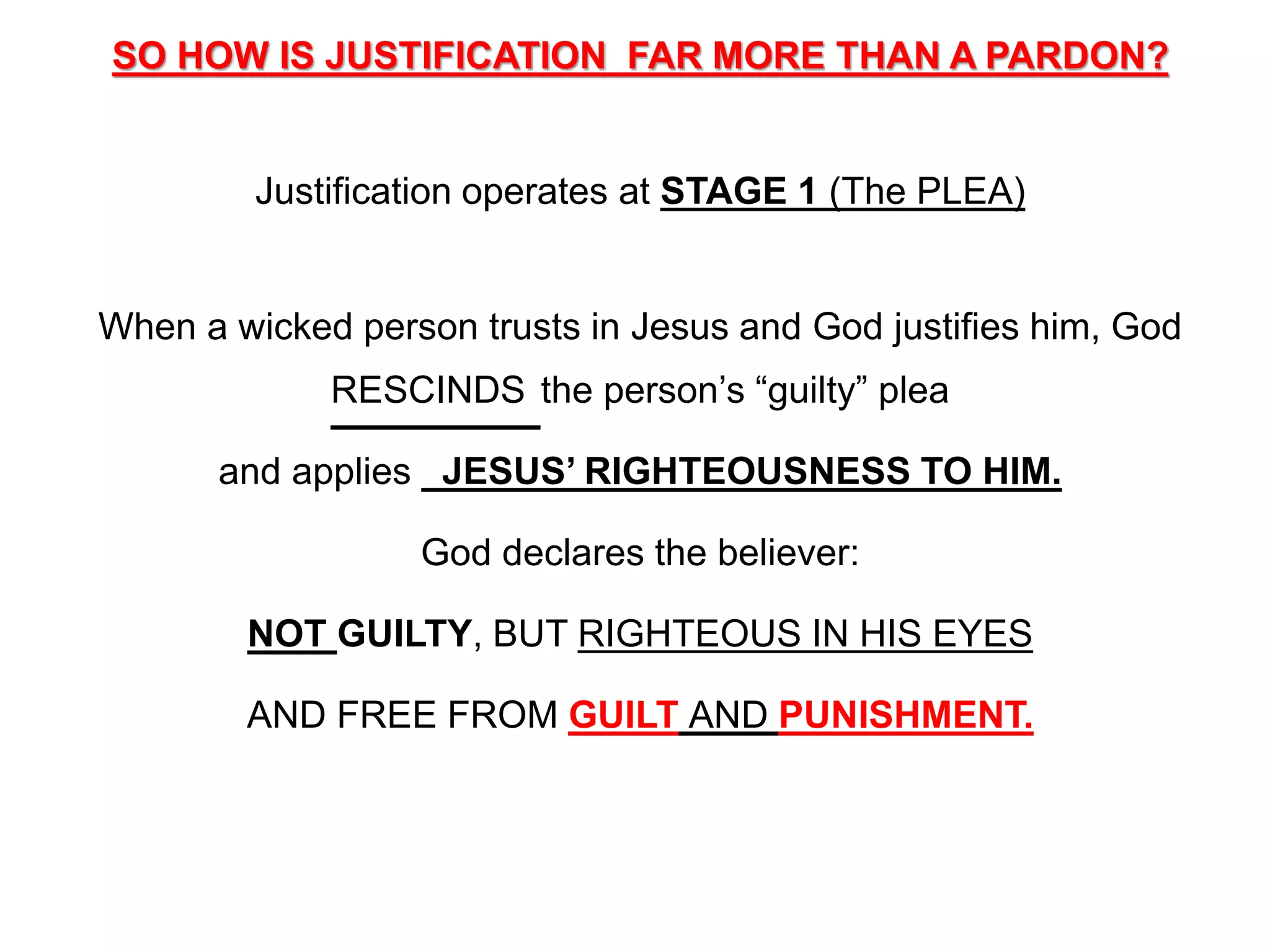 SO HOW IS JUSTIFICATION FAR MORE THAN A PARDON?
Justification operates at STAGE 1 (The PLEA)
When a wicked person trusts in Jesus and God justifies him, God
RESCINDS the person’s “guilty” plea
and applies JESUS’ RIGHTEOUSNESS TO HIM.
God declares the believer:
NOT GUILTY, BUT RIGHTEOUS IN HIS EYES
AND FREE FROM GUILT AND PUNISHMENT.
 
