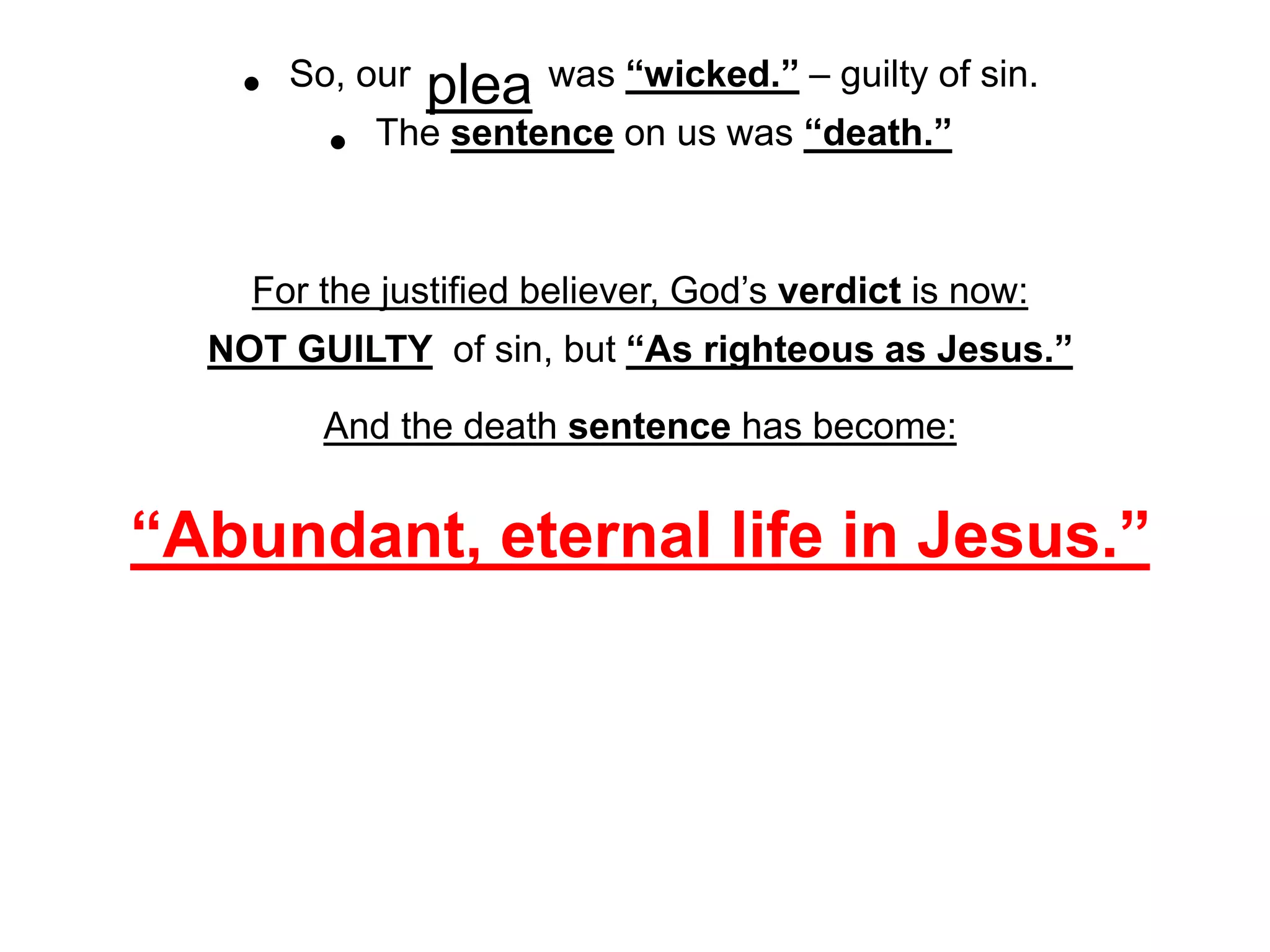 • So, our plea was “wicked.” – guilty of sin.
• The sentence on us was “death.”
For the justified believer, God’s verdict is now:
NOT GUILTY of sin, but “As righteous as Jesus.”
And the death sentence has become:
“Abundant, eternal life in Jesus.”
 