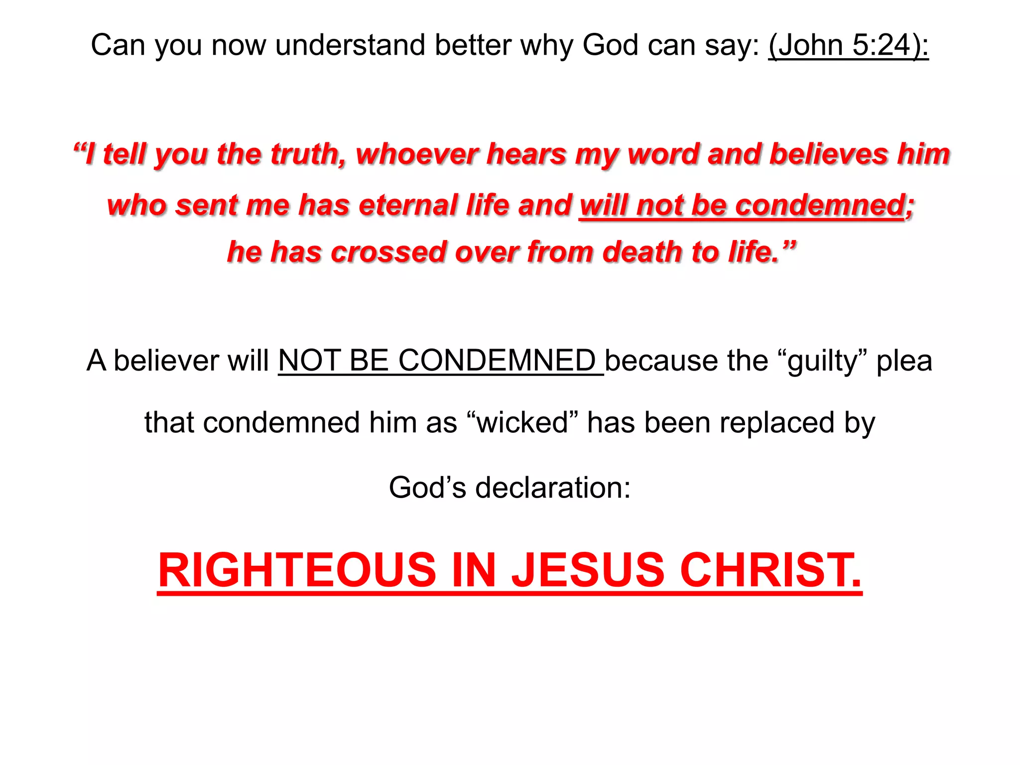 Can you now understand better why God can say: (John 5:24):
“I tell you the truth, whoever hears my word and believes him
who sent me has eternal life and will not be condemned;
he has crossed over from death to life.”
A believer will NOT BE CONDEMNED because the “guilty” plea
that condemned him as “wicked” has been replaced by
God’s declaration:
RIGHTEOUS IN JESUS CHRIST.
 