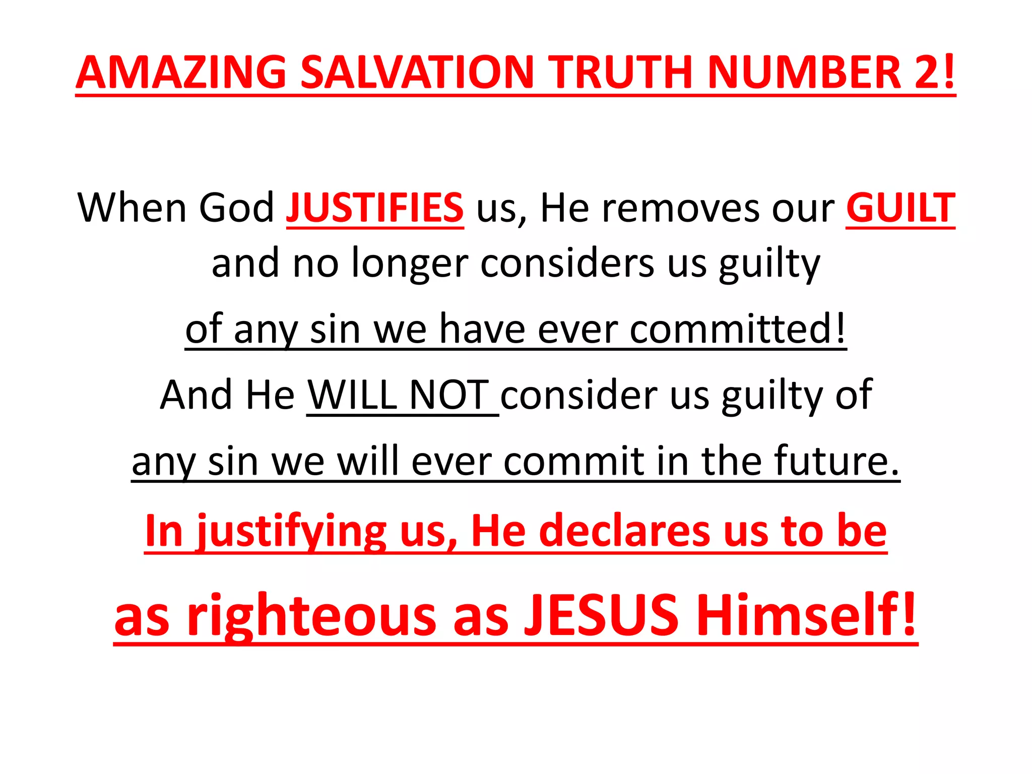 AMAZING SALVATION TRUTH NUMBER 2!
When God JUSTIFIES us, He removes our GUILT
and no longer considers us guilty
of any sin we have ever committed!
And He WILL NOT consider us guilty of
any sin we will ever commit in the future.
In justifying us, He declares us to be
as righteous as JESUS Himself!
 