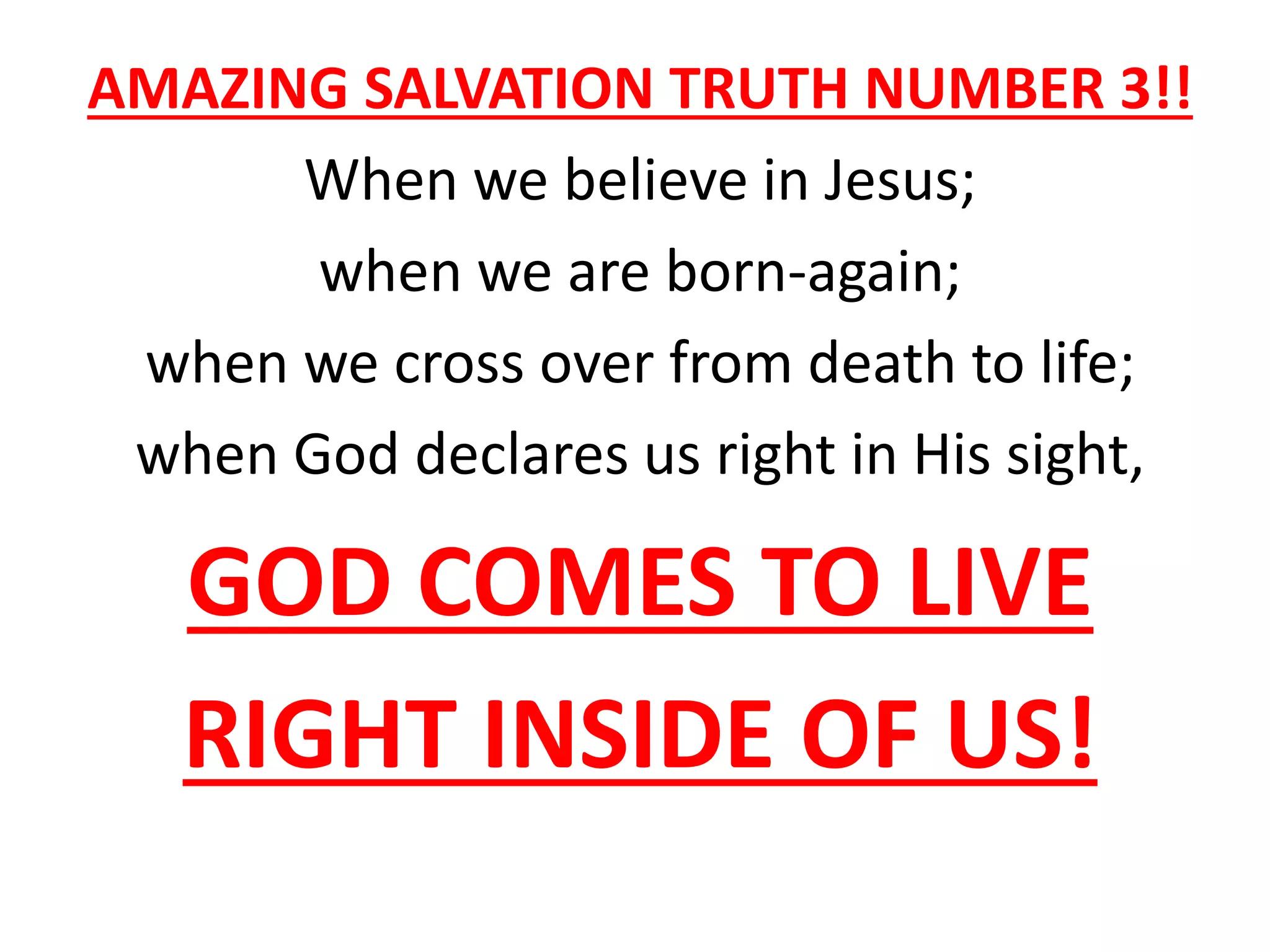 AMAZING SALVATION TRUTH NUMBER 3!!
When we believe in Jesus;
when we are born-again;
when we cross over from death to life;
when God declares us right in His sight,
GOD COMES TO LIVE
RIGHT INSIDE OF US!
 