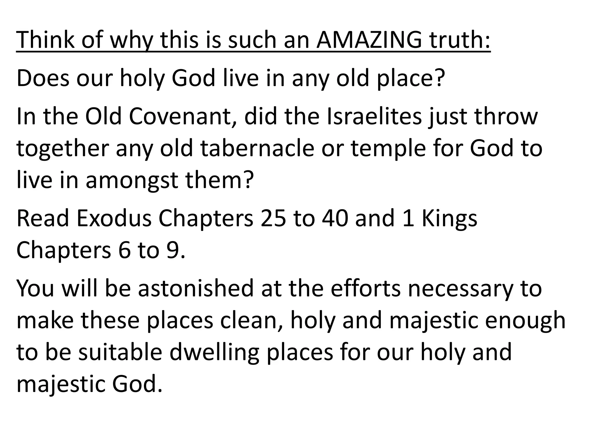 Think of why this is such an AMAZING truth:
Does our holy God live in any old place?
In the Old Covenant, did the Israelites just throw
together any old tabernacle or temple for God to
live in amongst them?
Read Exodus Chapters 25 to 40 and 1 Kings
Chapters 6 to 9.
You will be astonished at the efforts necessary to
make these places clean, holy and majestic enough
to be suitable dwelling places for our holy and
majestic God.
 