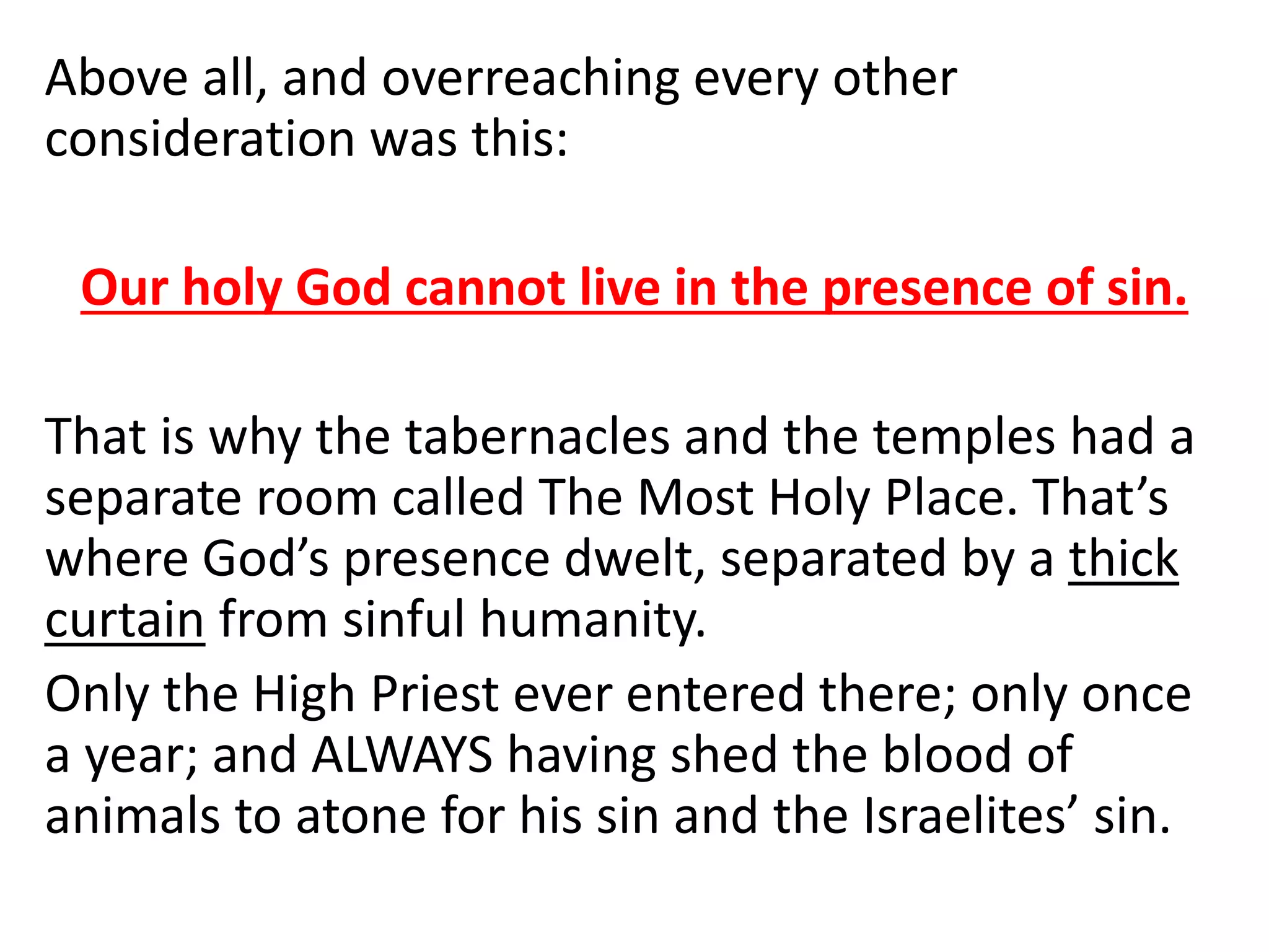 Above all, and overreaching every other
consideration was this:
Our holy God cannot live in the presence of sin.
That is why the tabernacles and the temples had a
separate room called The Most Holy Place. That’s
where God’s presence dwelt, separated by a thick
curtain from sinful humanity.
Only the High Priest ever entered there; only once
a year; and ALWAYS having shed the blood of
animals to atone for his sin and the Israelites’ sin.
 