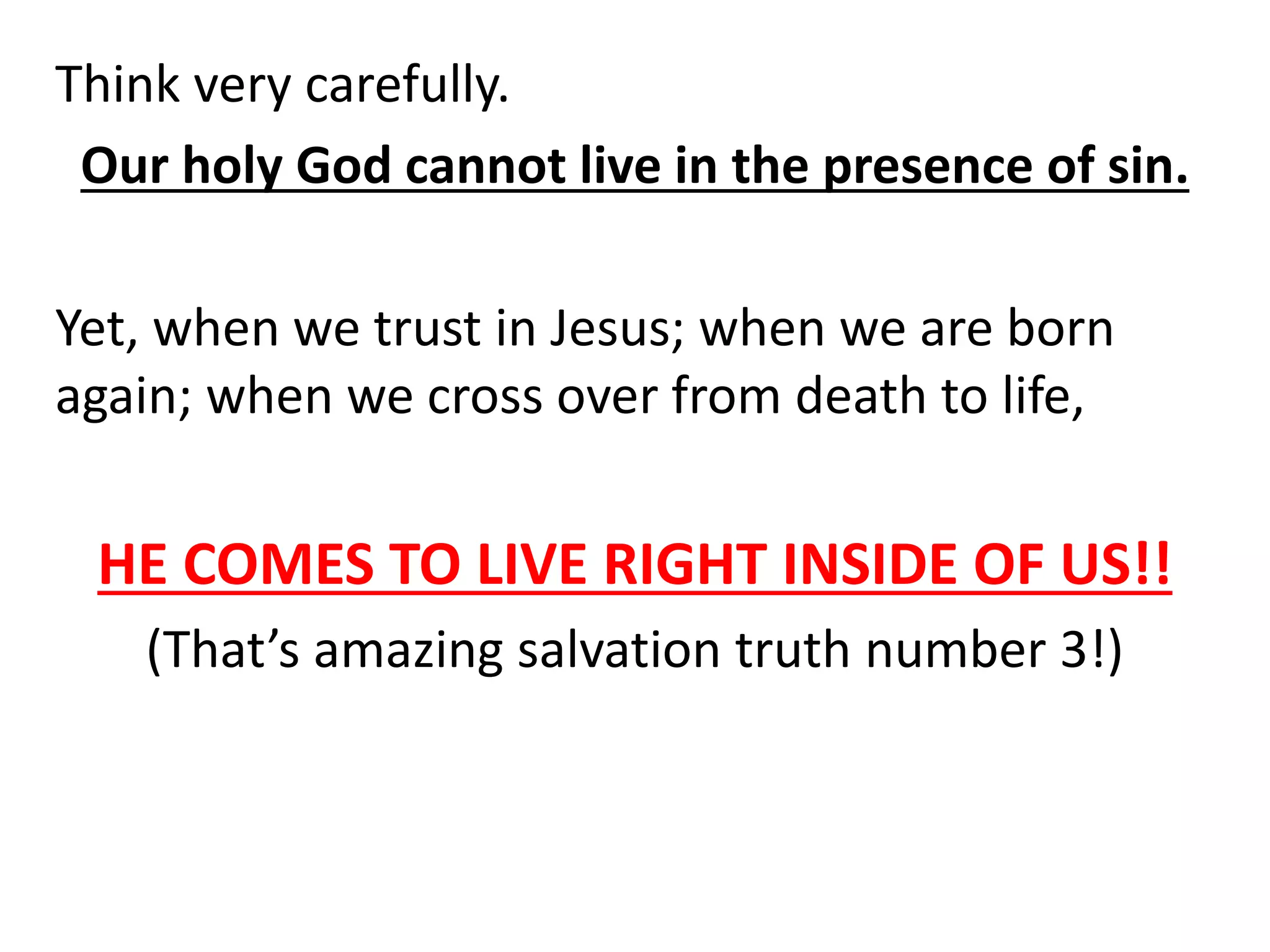 Think very carefully.
Our holy God cannot live in the presence of sin.
Yet, when we trust in Jesus; when we are born
again; when we cross over from death to life,
HE COMES TO LIVE RIGHT INSIDE OF US!!
(That’s amazing salvation truth number 3!)
 