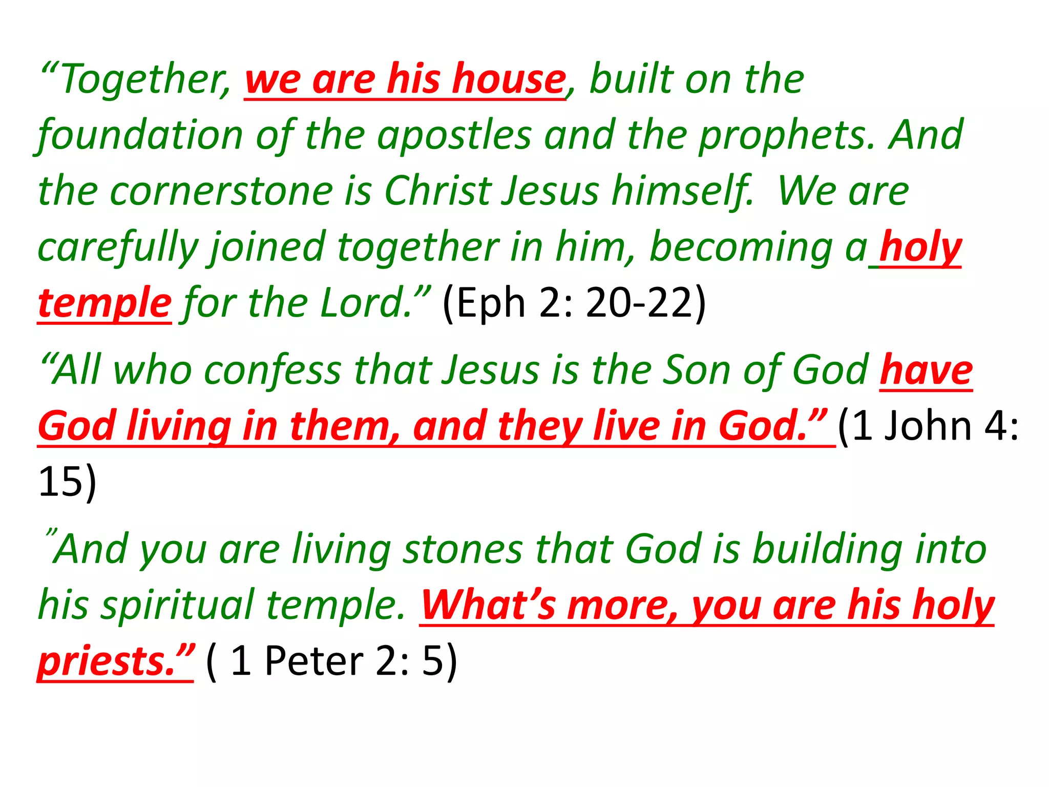 “Together, we are his house, built on the
foundation of the apostles and the prophets. And
the cornerstone is Christ Jesus himself. We are
carefully joined together in him, becoming a holy
temple for the Lord.” (Eph 2: 20-22)
“All who confess that Jesus is the Son of God have
God living in them, and they live in God.” (1 John 4:
15)
”And you are living stones that God is building into
his spiritual temple. What’s more, you are his holy
priests.” ( 1 Peter 2: 5)
 