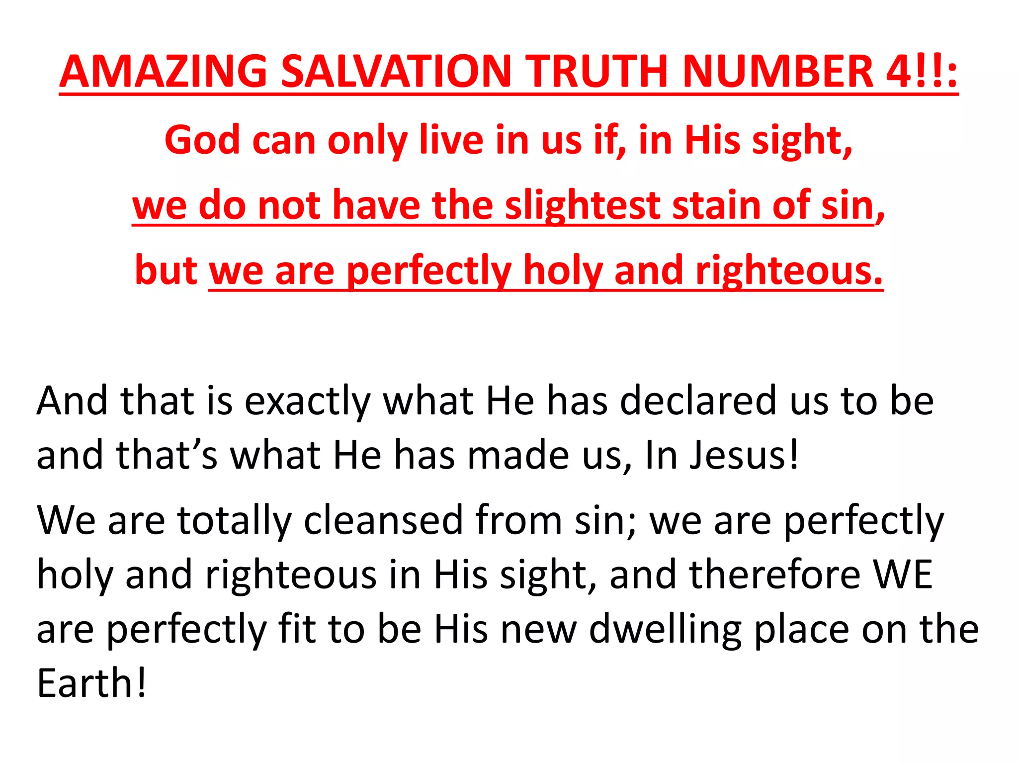 AMAZING SALVATION TRUTH NUMBER 4!!:
God can only live in us if, in His sight,
we do not have the slightest stain of sin,
but we are perfectly holy and righteous.
And that is exactly what He has declared us to be
and that’s what He has made us, In Jesus!
We are totally cleansed from sin; we are perfectly
holy and righteous in His sight, and therefore WE
are perfectly fit to be His new dwelling place on the
Earth!
 