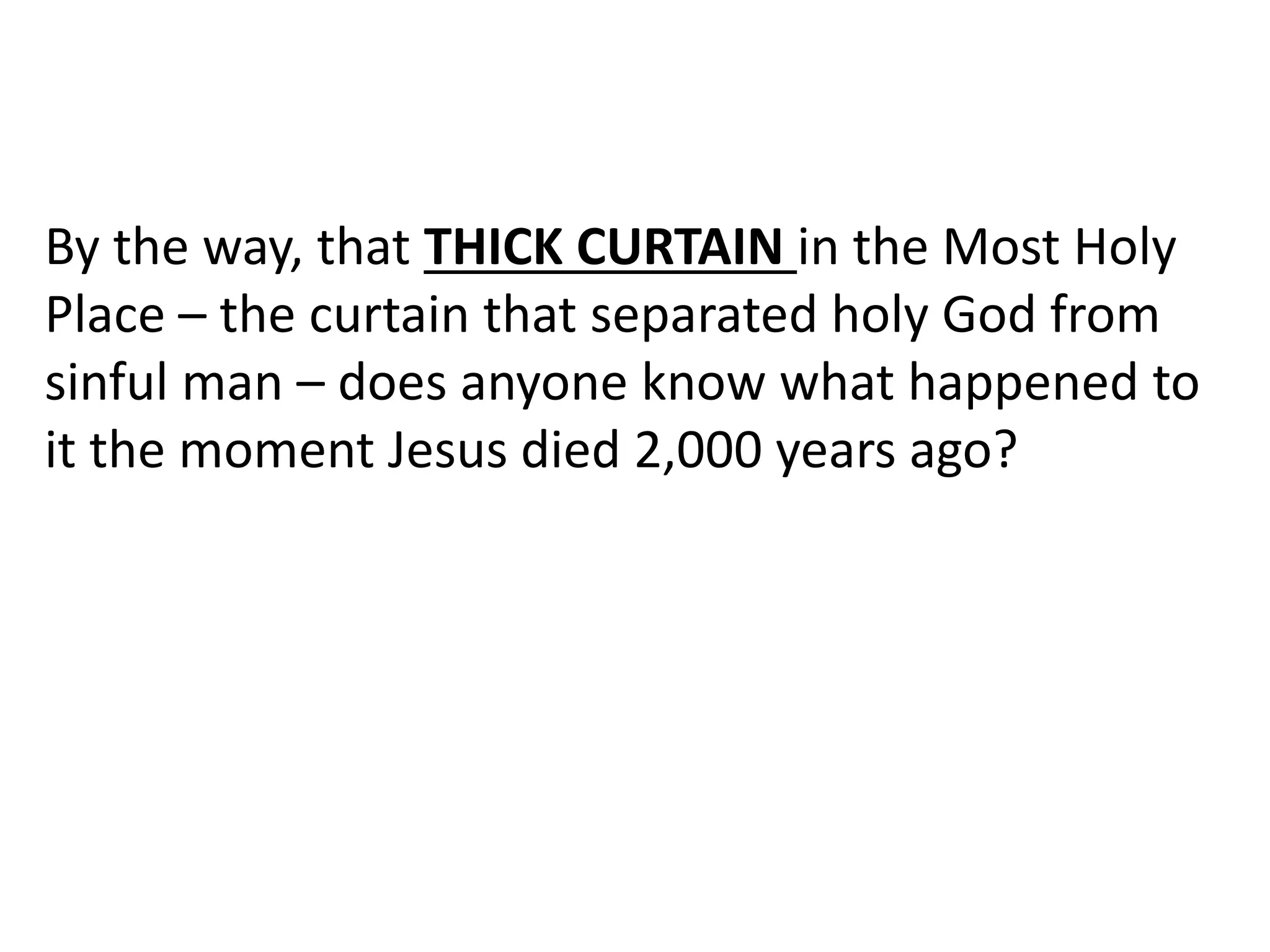 By the way, that THICK CURTAIN in the Most Holy
Place – the curtain that separated holy God from
sinful man – does anyone know what happened to
it the moment Jesus died 2,000 years ago?
 