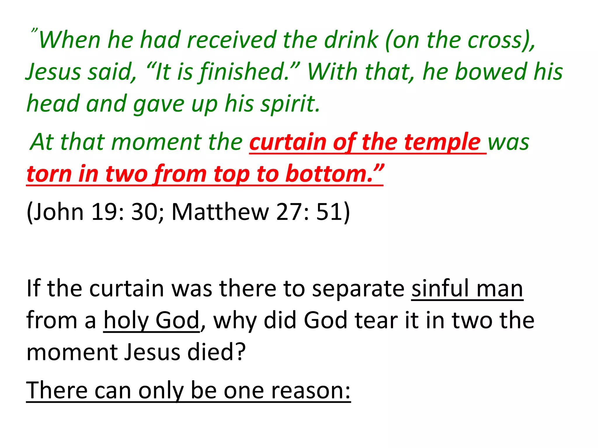 ”When he had received the drink (on the cross),
Jesus said, “It is finished.” With that, he bowed his
head and gave up his spirit.
At that moment the curtain of the temple was
torn in two from top to bottom.”
(John 19: 30; Matthew 27: 51)
If the curtain was there to separate sinful man
from a holy God, why did God tear it in two the
moment Jesus died?
There can only be one reason:
 
