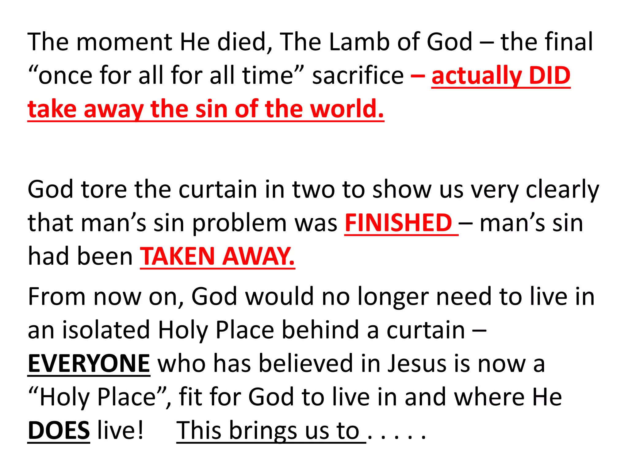 The moment He died, The Lamb of God – the final
“once for all for all time” sacrifice – actually DID
take away the sin of the world.
God tore the curtain in two to show us very clearly
that man’s sin problem was FINISHED – man’s sin
had been TAKEN AWAY.
From now on, God would no longer need to live in
an isolated Holy Place behind a curtain –
EVERYONE who has believed in Jesus is now a
“Holy Place”, fit for God to live in and where He
DOES live! This brings us to . . . . .
 
