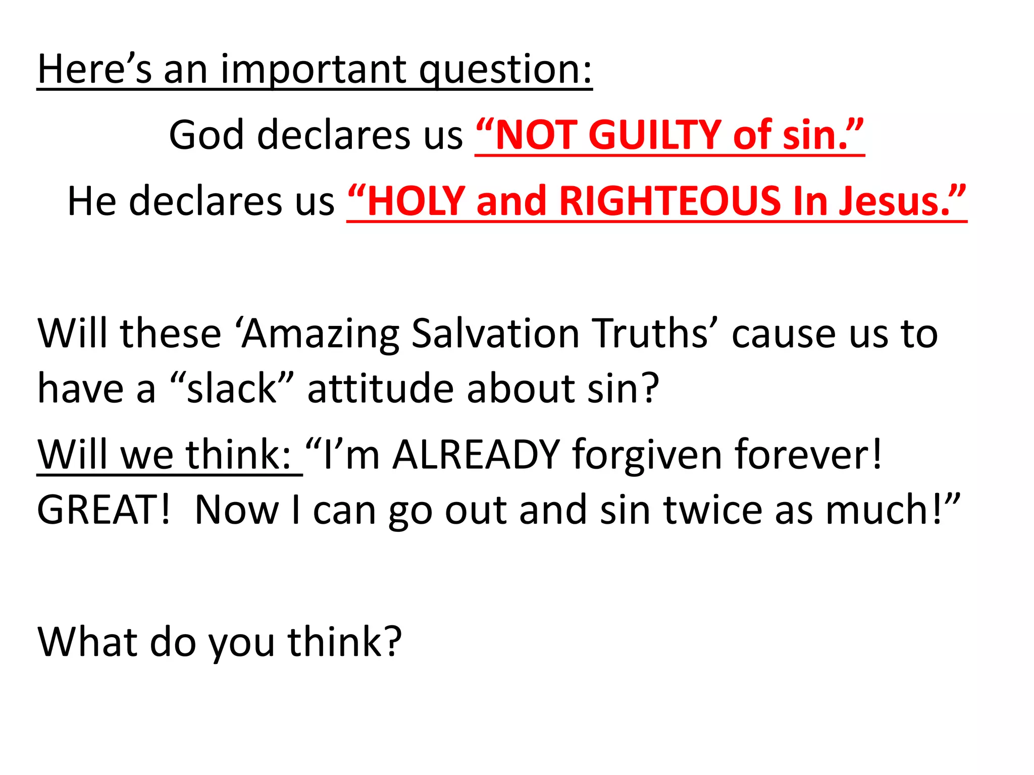 Here’s an important question:
God declares us “NOT GUILTY of sin.”
He declares us “HOLY and RIGHTEOUS In Jesus.”
Will these ‘Amazing Salvation Truths’ cause us to
have a “slack” attitude about sin?
Will we think: “I’m ALREADY forgiven forever!
GREAT! Now I can go out and sin twice as much!”
What do you think?
 