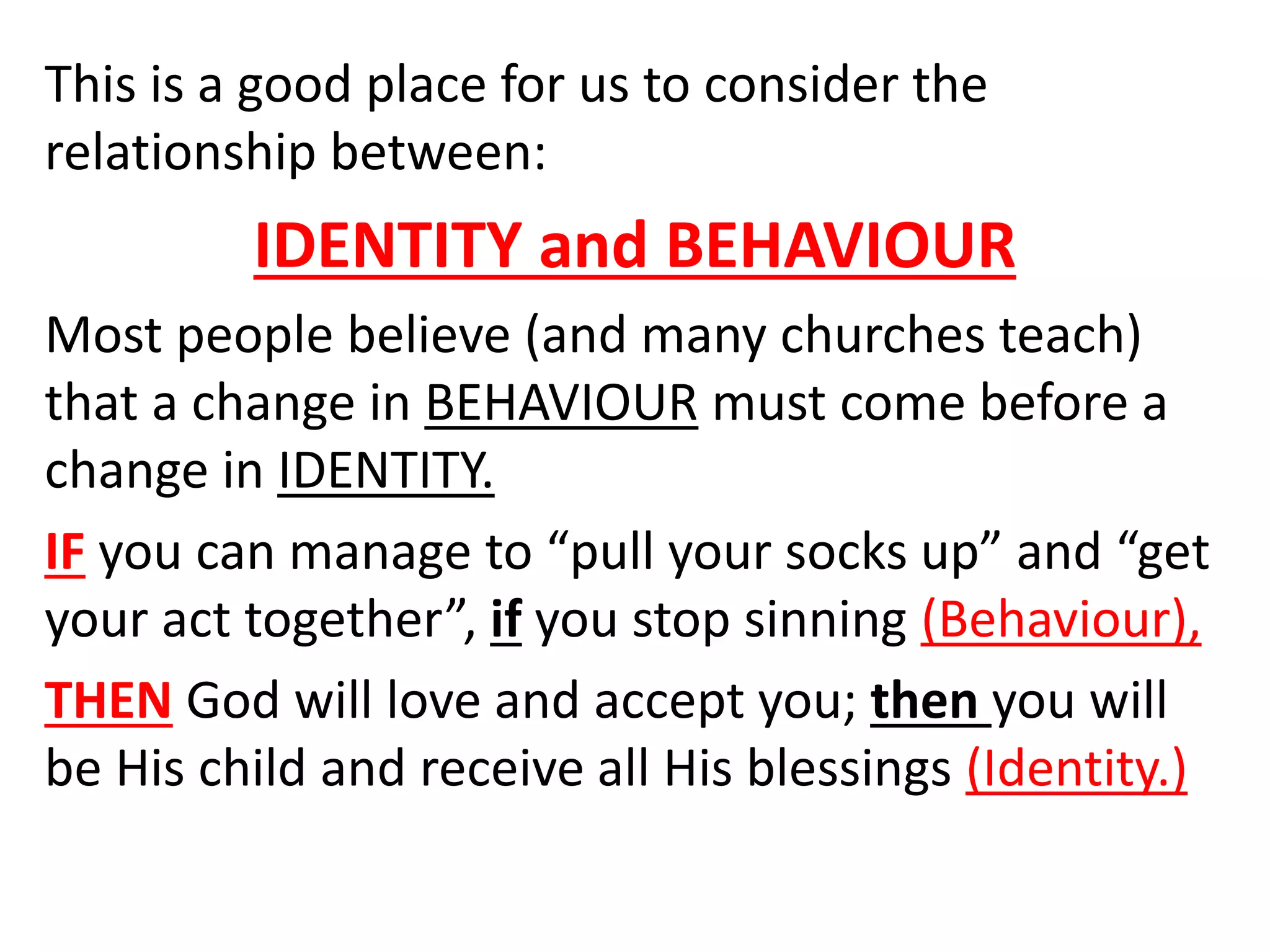 This is a good place for us to consider the
relationship between:
IDENTITY and BEHAVIOUR
Most people believe (and many churches teach)
that a change in BEHAVIOUR must come before a
change in IDENTITY.
IF you can manage to “pull your socks up” and “get
your act together”, if you stop sinning (Behaviour),
THEN God will love and accept you; then you will
be His child and receive all His blessings (Identity.)
 