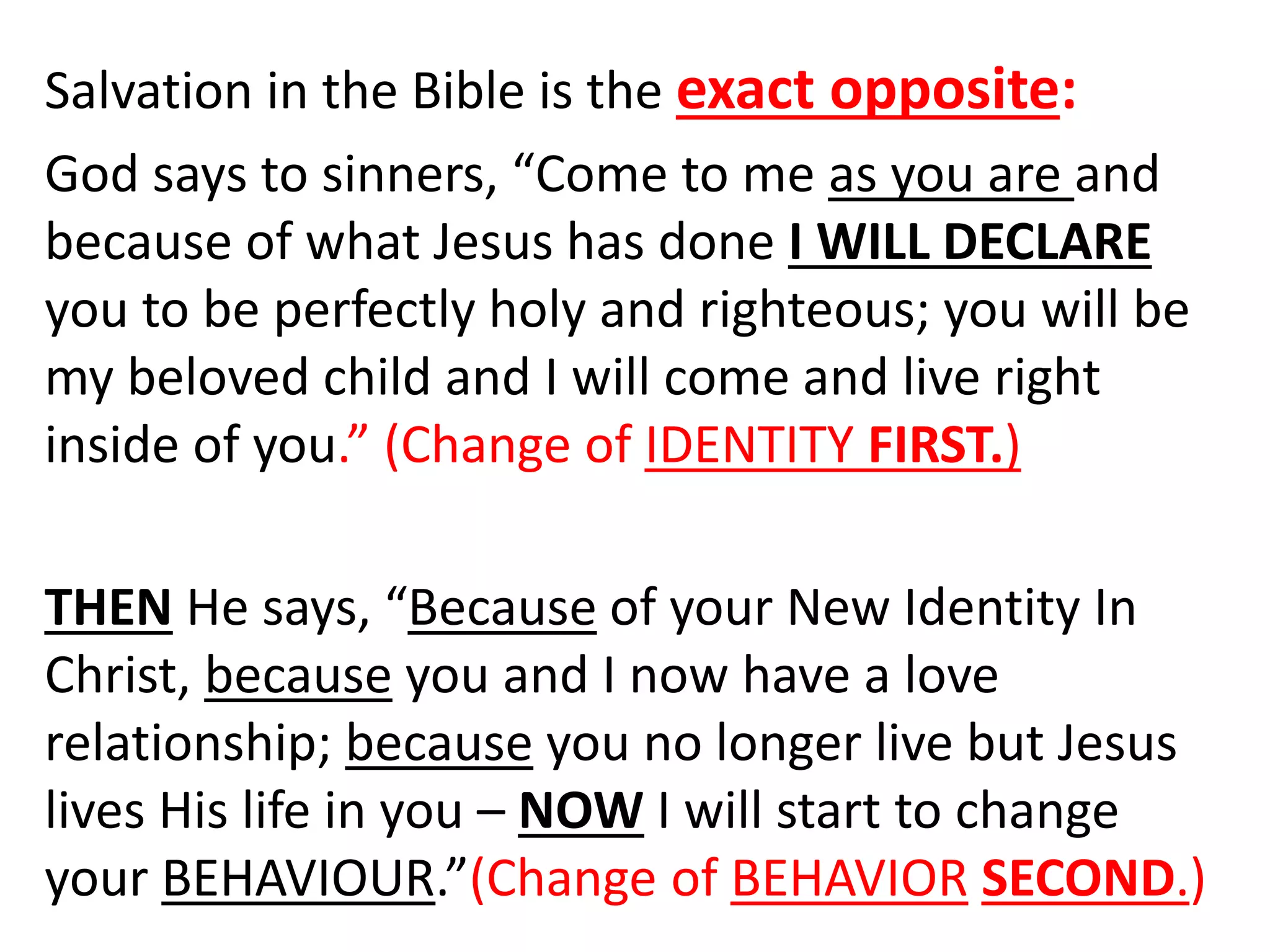 Salvation in the Bible is the exact opposite:
God says to sinners, “Come to me as you are and
because of what Jesus has done I WILL DECLARE
you to be perfectly holy and righteous; you will be
my beloved child and I will come and live right
inside of you.” (Change of IDENTITY FIRST.)
THEN He says, “Because of your New Identity In
Christ, because you and I now have a love
relationship; because you no longer live but Jesus
lives His life in you – NOW I will start to change
your BEHAVIOUR.”(Change of BEHAVIOR SECOND.)
 