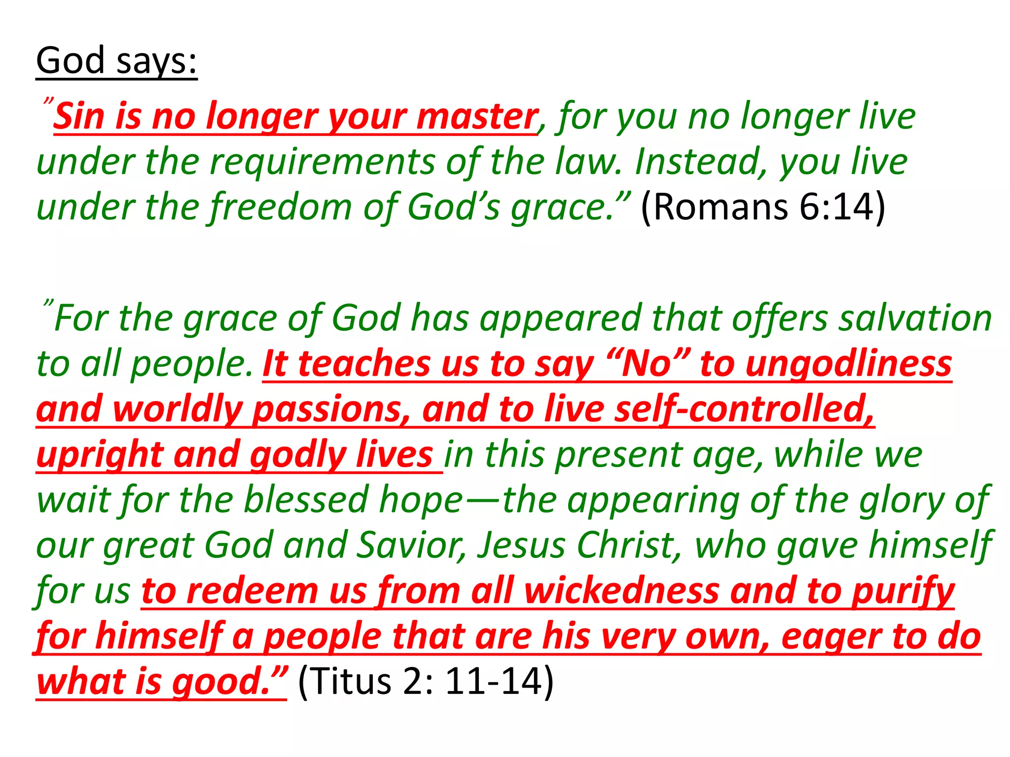 God says:
”Sin is no longer your master, for you no longer live
under the requirements of the law. Instead, you live
under the freedom of God’s grace.” (Romans 6:14)
”For the grace of God has appeared that offers salvation
to all people. It teaches us to say “No” to ungodliness
and worldly passions, and to live self-controlled,
upright and godly lives in this present age,while we
wait for the blessed hope—the appearing of the glory of
our great God and Savior, Jesus Christ, who gave himself
for us to redeem us from all wickedness and to purify
for himself a people that are his very own, eager to do
what is good.” (Titus 2: 11-14)
 