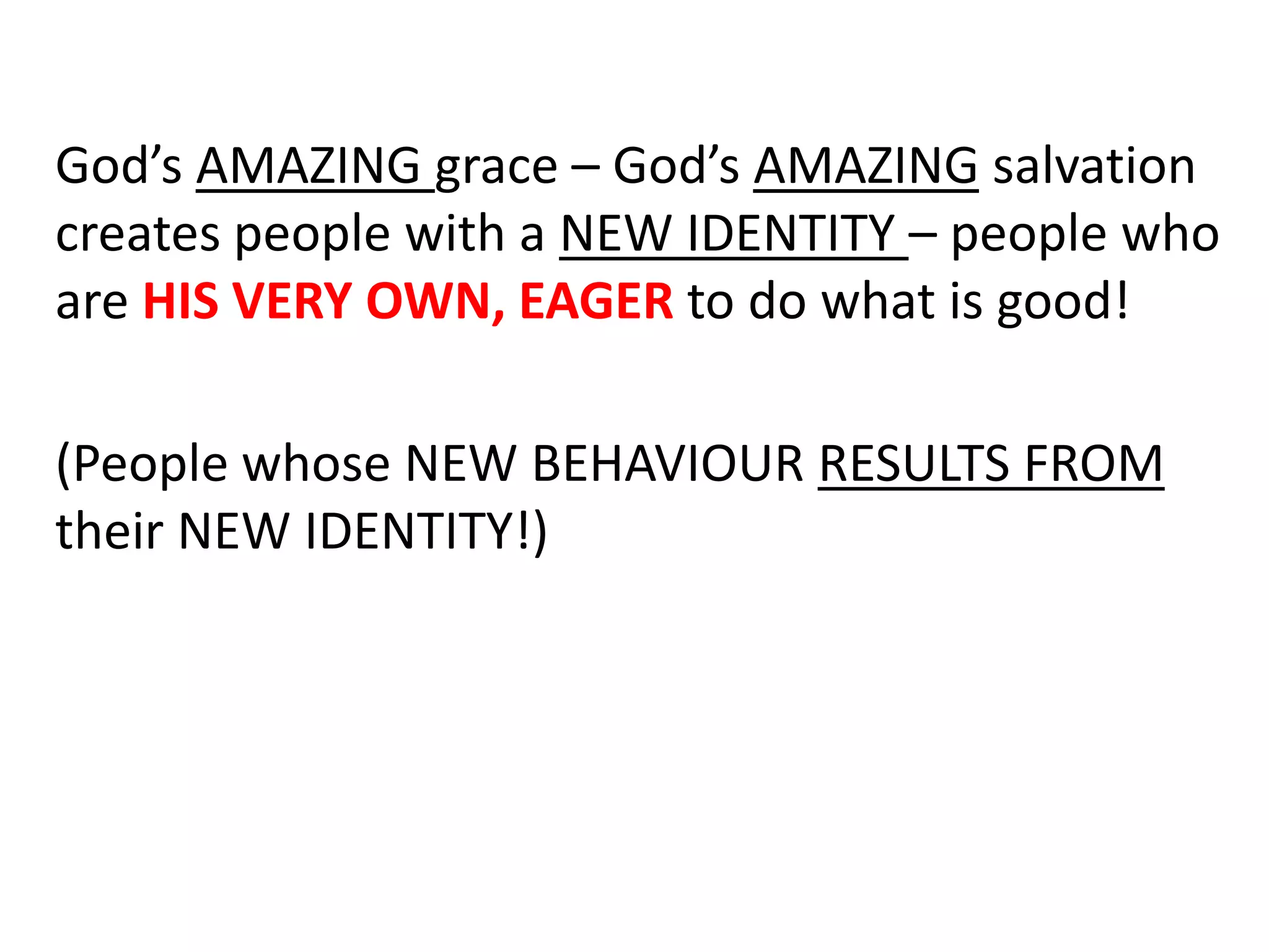 God’s AMAZING grace – God’s AMAZING salvation
creates people with a NEW IDENTITY – people who
are HIS VERY OWN, EAGER to do what is good!
(People whose NEW BEHAVIOUR RESULTS FROM
their NEW IDENTITY!)
 