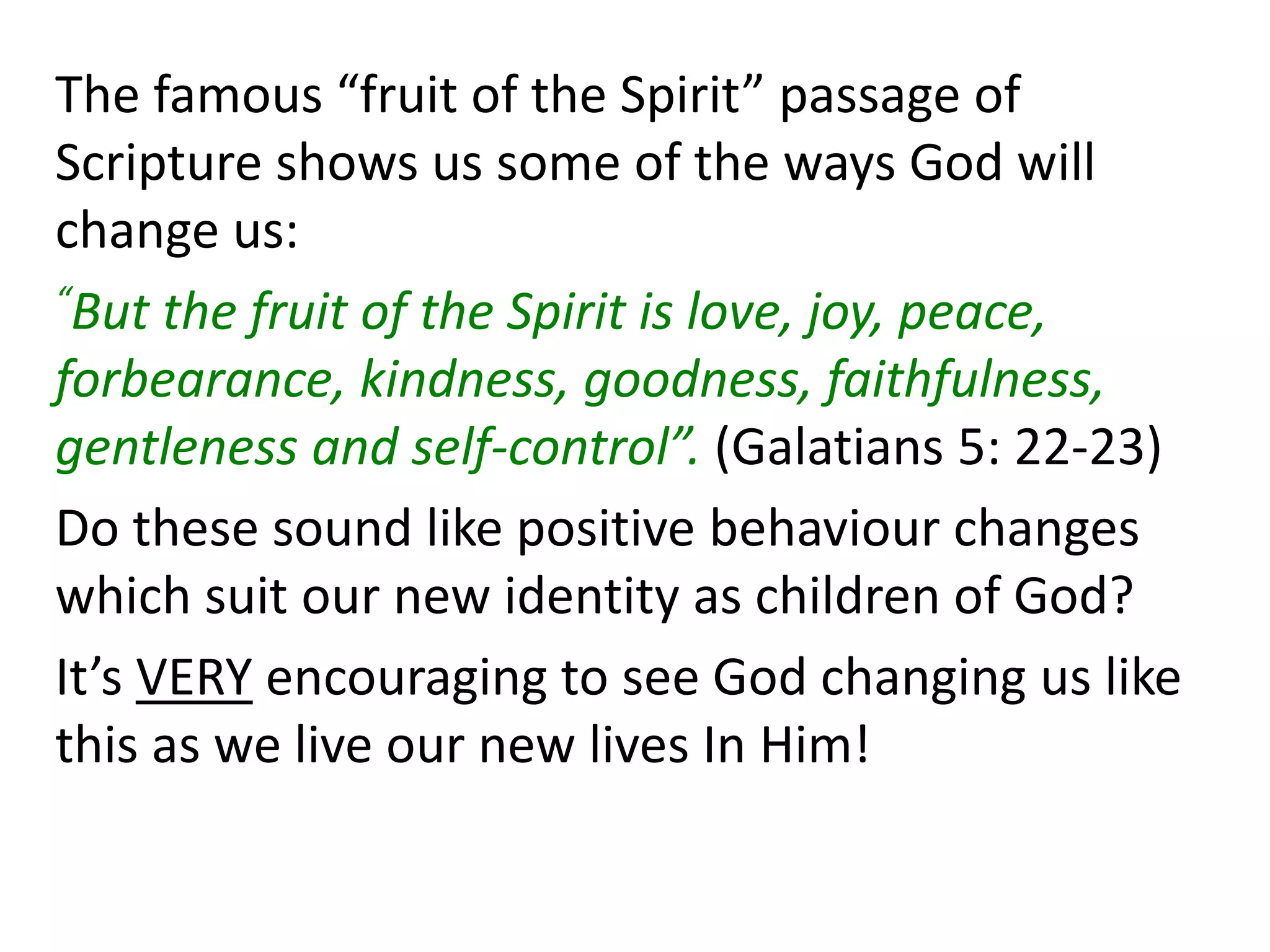 The famous “fruit of the Spirit” passage of
Scripture shows us some of the ways God will
change us:
“But the fruit of the Spirit is love, joy, peace,
forbearance, kindness, goodness, faithfulness,
gentleness and self-control”. (Galatians 5: 22-23)
Do these sound like positive behaviour changes
which suit our new identity as children of God?
It’s VERY encouraging to see God changing us like
this as we live our new lives In Him!
 